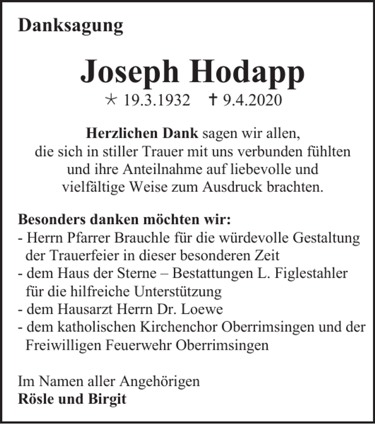 <p>Danksagung</p><p>Joseph Hodapp<br /> 19.3.1932</p><p> 9.4.2020</p><p>Herzlichen Dank sagen wir allen,<br />die sich in stiller Trauer mit uns verbunden fühlten<br />und ihre Anteilnahme auf liebevolle und<br />vielfältige Weise zum Ausdruck brachten.<br />Besonders danken möchten wir:<br />- Herrn Pfarrer Brauchle für die würdevolle Gestaltung<br />der Trauerfeier in dieser besonderen Zeit<br />- dem Haus der Sterne – Bestattungen L. Figlestahler<br />für die hilfreiche Unterstützung<br />- dem Hausarzt Herrn Dr. Loewe<br />- dem katholischen Kirchenchor Oberrimsingen und der<br />Freiwilligen Feuerwehr Oberrimsingen<br />Im Namen aller Angehörigen<br />Rösle und Birgit</p>