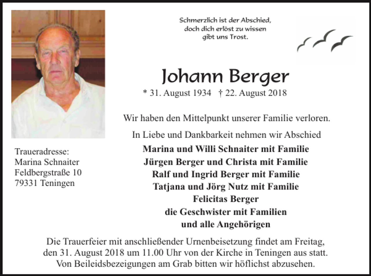 <p>Schmerzlich ist der Abschied,<br />doch dich erlöst zu wissen<br />gibt uns Trost.</p><p>Johann Berger<br />* 31. August 1934 † 22. August 2018</p><p>Wir haben den Mittelpunkt unserer Familie verloren.<br />In Liebe und Dankbarkeit nehmen wir Abschied<br />Traueradresse:<br />Marina Schnaiter<br />Feldbergstraße 10<br />79331 Teningen</p><p>Marina und Willi Schnaiter mit Familie<br />Jürgen Berger und Christa mit Familie<br />Ralf und Ingrid Berger mit Familie<br />Tatjana und Jörg Nutz mit Familie<br />Felicitas Berger<br />die Geschwister mit Familien<br />und alle Angehörigen</p><p>Die Trauerfeier mit anschließender Urnenbeisetzung findet am Freitag,<br />den 31. August 2018 um 11.00 Uhr von der Kirche in Teningen aus statt.<br />Von Beileidsbezeigungen am Grab bitten wir höflichst abzusehen.</p>
