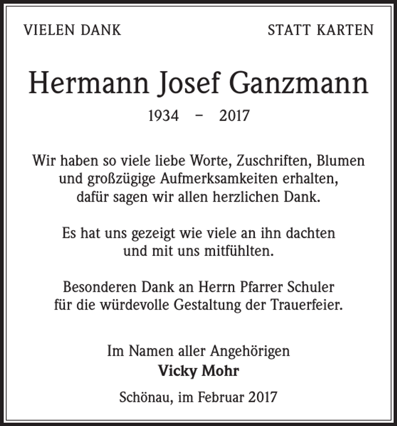 <p>VIELEN DANK</p><p>STATT KARTEN</p><p>Hermann Josef Ganzmann<br />1934 – 2017<br />Wir haben so viele liebe Worte, Zuschriften, Blumen<br />und großzügige Aufmerksamkeiten erhalten,<br />dafür sagen wir allen herzlichen Dank.<br />Es hat uns gezeigt wie viele an ihn dachten<br />und mit uns mitfühlten.<br />Besonderen Dank an Herrn Pfarrer Schuler<br />für die würdevolle Gestaltung der Trauerfeier.<br />Im Namen aller Angehörigen<br />Vicky Mohr<br />Schönau, im Februar 2017</p>