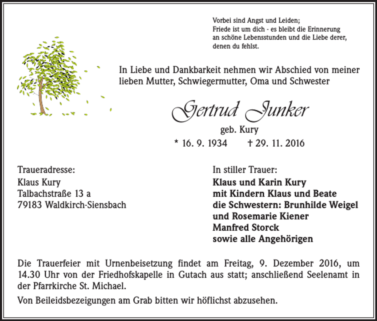 <p>Vorbei sind Angst und Leiden;<br />Friede ist um dich - es bleibt die Erinnerung<br />an schöne Lebensstunden und die Liebe derer,<br />denen du fehlst.</p><p>In Liebe und Dankbarkeit nehmen wir Abschied von meiner<br />lieben Mutter, Schwiegermutter, Oma und Schwester</p><p>Gertrud Junker<br />geb. Kury<br />* 16. 9. 1934 † 29. 11. 2016<br />Traueradresse:<br />Klaus Kury<br />Talbachstraße 13 a<br />79183 Waldkirch-Siensbach</p><p>In stiller Trauer:<br />Klaus und Karin Kury<br />mit Kindern Klaus und Beate<br />die Schwestern: Brunhilde Weigel<br />und Rosemarie Kiener<br />Manfred Storck<br />sowie alle Angehörigen</p><p>Die Trauerfeier mit Urnenbeisetzung findet am Freitag, 9. Dezember 2016, um<br />14.30 Uhr von der Friedhofskapelle in Gutach aus statt; anschließend Seelenamt in<br />der Pfarrkirche St. Michael.<br />Von Beileidsbezeigungen am Grab bitten wir höflichst abzusehen.</p>