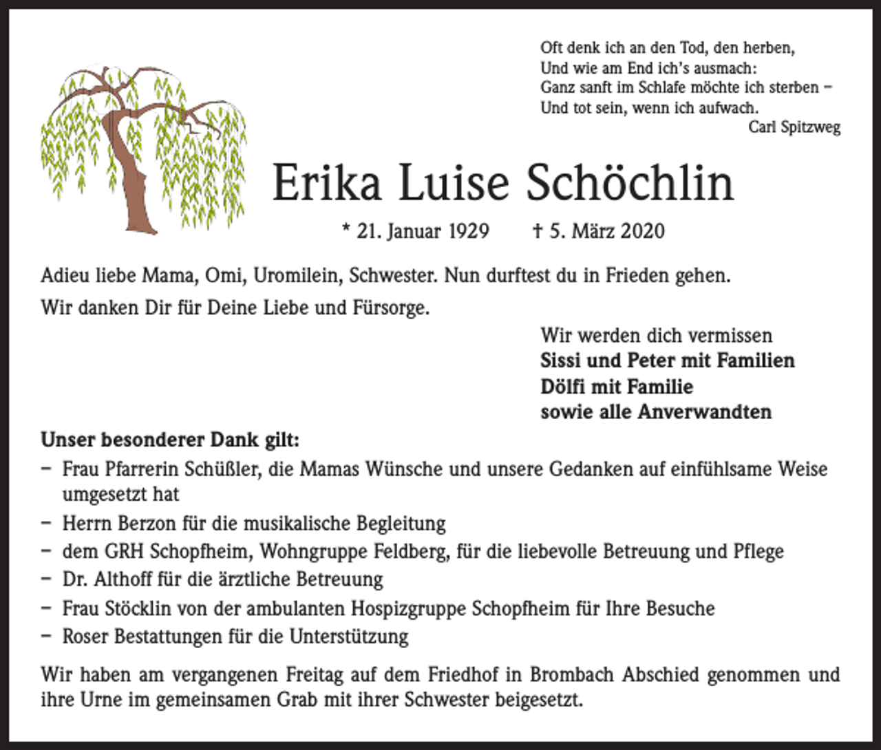 <p>Oft denk ich an den Tod, den herben,<br />Und wie am End ich’s ausmach:<br />Ganz sanft im Schlafe möchte ich sterben –<br />Und tot sein, wenn ich aufwach.</p><p>Carl Spitzweg</p><p>Erika Luise Schöchlin<br />* 21. Januar 1929 † 5. März 2020<br />Adieu liebe Mama, Omi, Uromilein, Schwester. Nun durftest du in Frieden gehen.<br />Wir danken Dir für Deine Liebe und Fürsorge.<br />Wir werden dich vermissen<br />Sissi und Peter mit Familien<br />Dölfi mit Familie<br />sowie alle Anverwandten<br />Unser besonderer Dank gilt:<br />– Frau Pfarrerin Schüßler, die Mamas Wünsche und unsere Gedanken auf einfühlsame Weise<br />umgesetzt hat<br />– Herrn Berzon für die musikalische Begleitung<br />– dem GRH Schopfheim, Wohngruppe Feldberg, für die liebevolle Betreuung und Pflege<br />– Dr. Althoff für die ärztliche Betreuung<br />– Frau Stöcklin von der ambulanten Hospizgruppe Schopfheim für Ihre Besuche<br />– Roser Bestattungen für die Unterstützung<br />Wir haben am vergangenen Freitag auf dem Friedhof in Brombach Abschied genommen und<br />ihre Urne im gemeinsamen Grab mit ihrer Schwester beigesetzt.</p>