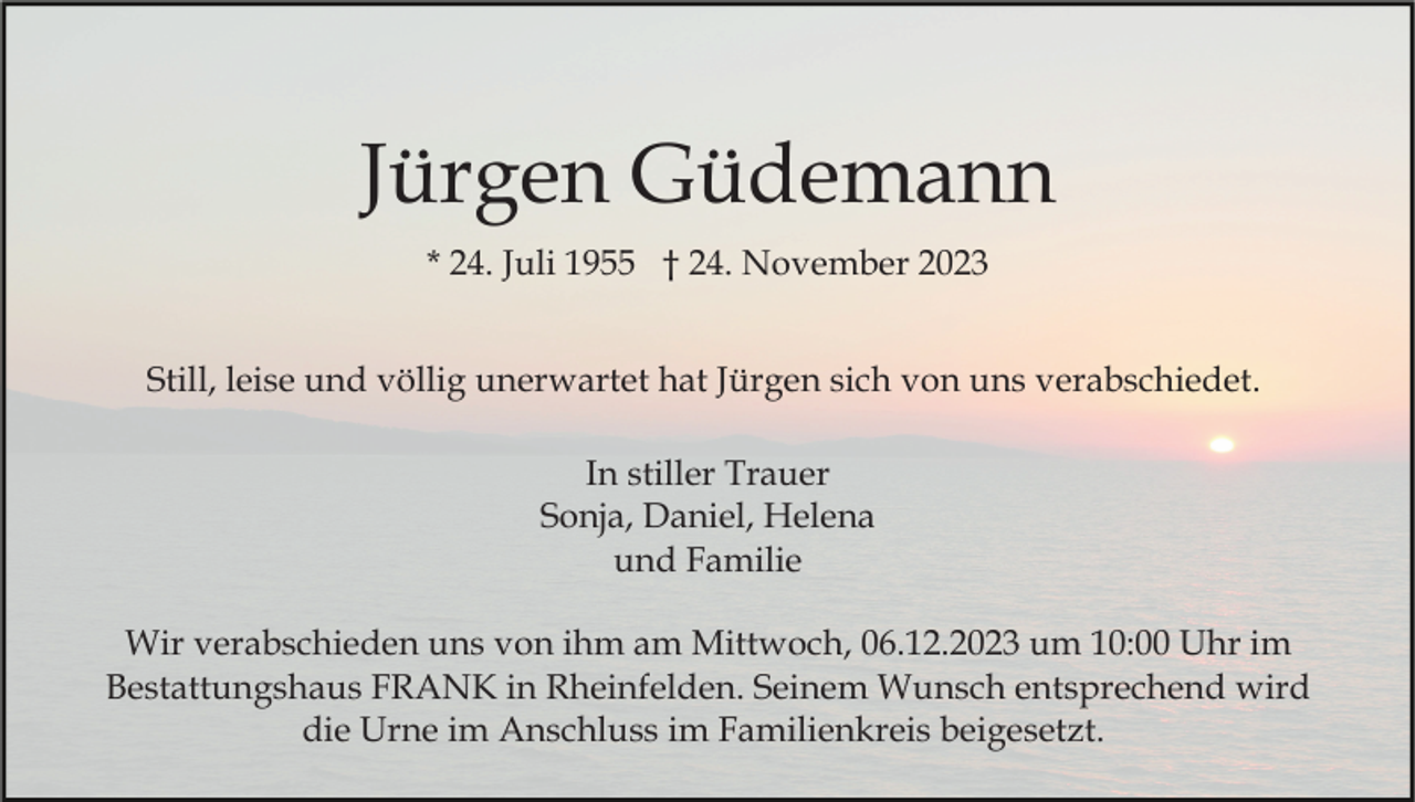 <p>Jürgen Güdemann<br />* 24. Juli 1955 † 24. November 2023<br />Still, leise und völlig unerwartet hat Jürgen sich von uns verabschiedet.<br />In stiller Trauer<br />Sonja, Daniel, Helena<br />und Familie<br />Wir verabschieden uns von ihm am Mittwoch, 06.12.2023 um 10:00 Uhr im<br />Bestattungshaus FRANK in Rheinfelden. Seinem Wunsch entsprechend wird<br />die Urne im Anschluss im Familienkreis beigesetzt.</p>