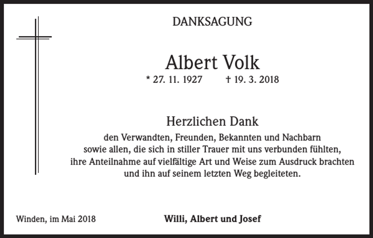 <p>DANKSAGUNG</p><p>Albert Volk</p><p>* 27. 11. 1927</p><p>† 19. 3. 2018</p><p>Herzlichen Dank<br />den Verwandten, Freunden, Bekannten und Nachbarn<br />sowie allen, die sich in stiller Trauer mit uns verbunden fühlten,<br />ihre Anteilnahme auf vielfältige Art und Weise zum Ausdruck brachten<br />und ihn auf seinem letzten Weg begleiteten.</p><p>Winden, im Mai 2018</p><p>Willi, Albert und Josef</p>