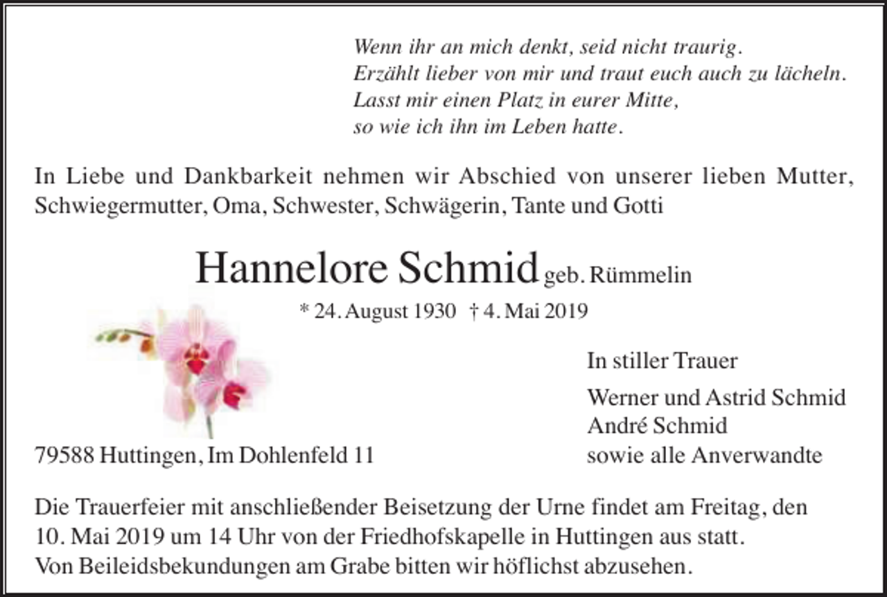 <p>Wenn ihr an mich denkt, seid nicht traurig.<br />Erzählt lieber von mir und traut euch auch zu lächeln.<br />Lasst mir einen Platz in eurer Mitte,<br />so wie ich ihn im Leben hatte.</p><p>In Liebe und Dankbarkeit nehmen wir Abschied von unserer lieben Mutter,<br />Schwiegermutter, Oma, Schwester, Schwägerin, Tante und Gotti</p><p>Hannelore Schmid geb. Rümmelin<br />* 24. August 1930 † 4. Mai 2019</p><p>79588 Huttingen, Im Dohlenfeld 11</p><p>In stiller Trauer<br />Werner und Astrid Schmid<br />André Schmid<br />sowie alle Anverwandte</p><p>Die Trauerfeier mit anschließender Beisetzung der Urne findet am Freitag, den<br />10. Mai 2019 um 14 Uhr von der Friedhofskapelle in Huttingen aus statt.<br />Von Beileidsbekundungen am Grabe bitten wir höflichst abzusehen.</p>