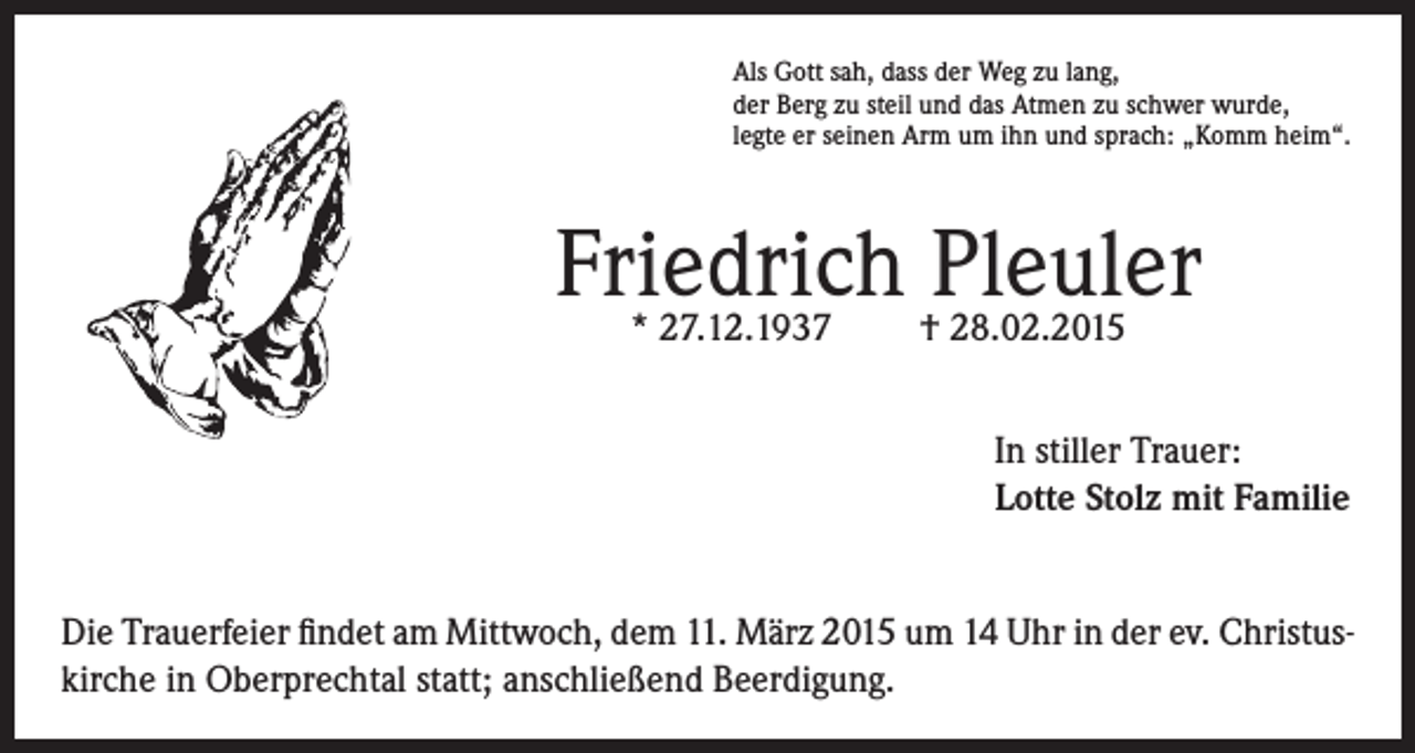 <p>Als Gott sah, dass der Weg zu lang,<br />der Berg zu steil und das Atmen zu schwer wurde,<br />legte er seinen Arm um ihn und sprach: „Komm heim“.</p><p>Friedrich Pleuler<br />* 27.12.1937</p><p>† 28.02.2015</p><p>In stiller Trauer:<br />Lotte Stolz mit Familie<br />Die Trauerfeier findet am Mittwoch, dem 11. März 2015 um 14 Uhr in der ev. Christuskirche in Oberprechtal statt; anschließend Beerdigung.</p>
