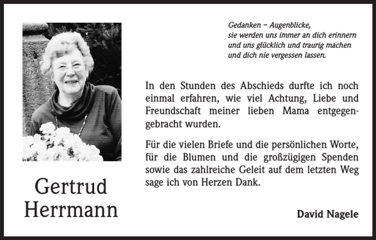 <p>Gedanken – Augenblicke,<br />sie werden uns immer an dich erinnern<br />und uns glücklich und traurig machen<br />und dich nie vergessen lassen.</p><p>In den Stunden des Abschieds durfte ich noch<br />einmal erfahren, wie viel Achtung, Liebe und<br />Freundschaft meiner lieben Mama entgegen­<br />gebracht wurden.</p><p>Gertrud<br />Herrmann</p><p>Für die vielen Briefe und die persönlichen Worte,<br />für die Blumen und die großzügigen Spenden<br />sowie das zahlreiche Geleit auf dem letzten Weg<br />sage ich von Herzen Dank.<br />David Nagele</p>