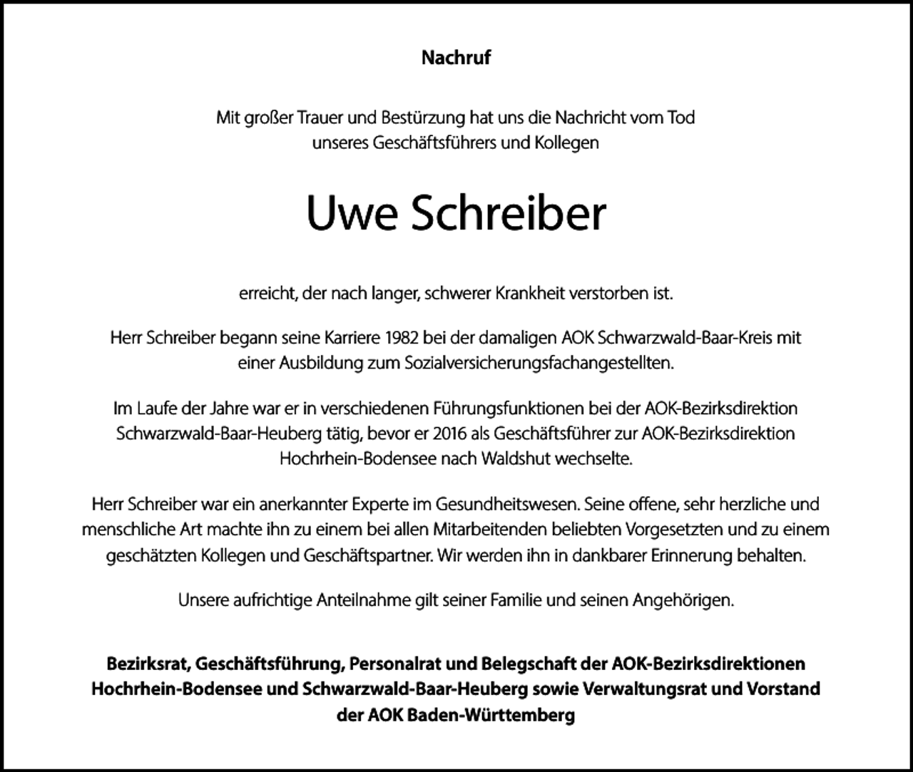 <p>Nachruf<br />Mit großer Trauer und Bestürzung hat uns die Nachricht vom Tod<br />unseres Geschäftsführers und Kollegen</p><p>Uwe Schreiber<br />erreicht, der nach langer, schwerer Krankheit verstorben ist.<br />Herr Schreiber begann seine Karriere 1982 bei der damaligen AOK Schwarzwald-Baar-Kreis mit<br />einer Ausbildung zum Sozialversicherungsfachangestellten.<br />Im Laufe der Jahre war er in verschiedenen Führungsfunktionen bei der AOK-Bezirksdirektion<br />Schwarzwald-Baar-Heuberg tätig, bevor er 2016 als Geschäftsführer zur AOK-Bezirksdirektion<br />Hochrhein-Bodensee nach Waldshut wechselte.<br />Herr Schreiber war ein anerkannter Experte im Gesundheitswesen. Seine offene, sehr herzliche und<br />menschliche Art machte ihn zu einem bei allen Mitarbeitenden beliebten Vorgesetzten und zu einem<br />geschätzten Kollegen und Geschäftspartner. Wir werden ihn in dankbarer Erinnerung behalten.<br />Unsere aufrichtige Anteilnahme gilt seiner Familie und seinen Angehörigen.<br />Bezirksrat, Geschäftsführung, Personalrat und Belegschaft der AOK-Bezirksdirektionen<br />Hochrhein-Bodensee und Schwarzwald-Baar-Heuberg sowie Verwaltungsrat und Vorstand<br />der AOK Baden-Württemberg</p>