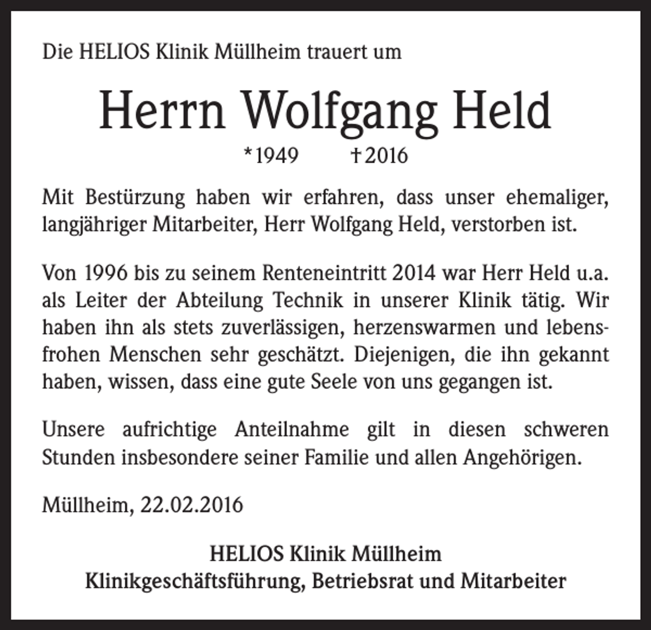 <p>Die HELIOS Klinik Müllheim trauert um</p><p>Herrn Wolfgang Held<br />*1949</p><p>† 2016</p><p>Mit Bestürzung haben wir erfahren, dass unser ehemaliger,<br />langjähriger Mitarbeiter, Herr Wolfgang Held, verstorben ist.<br />Von 1996 bis zu seinem Renteneintritt 2014 war Herr Held u.a.<br />als Leiter der Abteilung Technik in unserer Klinik tätig. Wir<br />haben ihn als stets zuverlässigen, herzenswarmen und lebensfrohen Menschen sehr geschätzt. Diejenigen, die ihn gekannt<br />haben, wissen, dass eine gute Seele von uns gegangen ist.<br />Unsere aufrichtige Anteilnahme gilt in diesen schweren<br />Stunden insbesondere seiner Familie und allen Angehörigen.<br />Müllheim, 22.02.2016<br />HELIOS Klinik Müllheim<br />Klinikgeschäftsführung, Betriebsrat und Mitarbeiter</p>