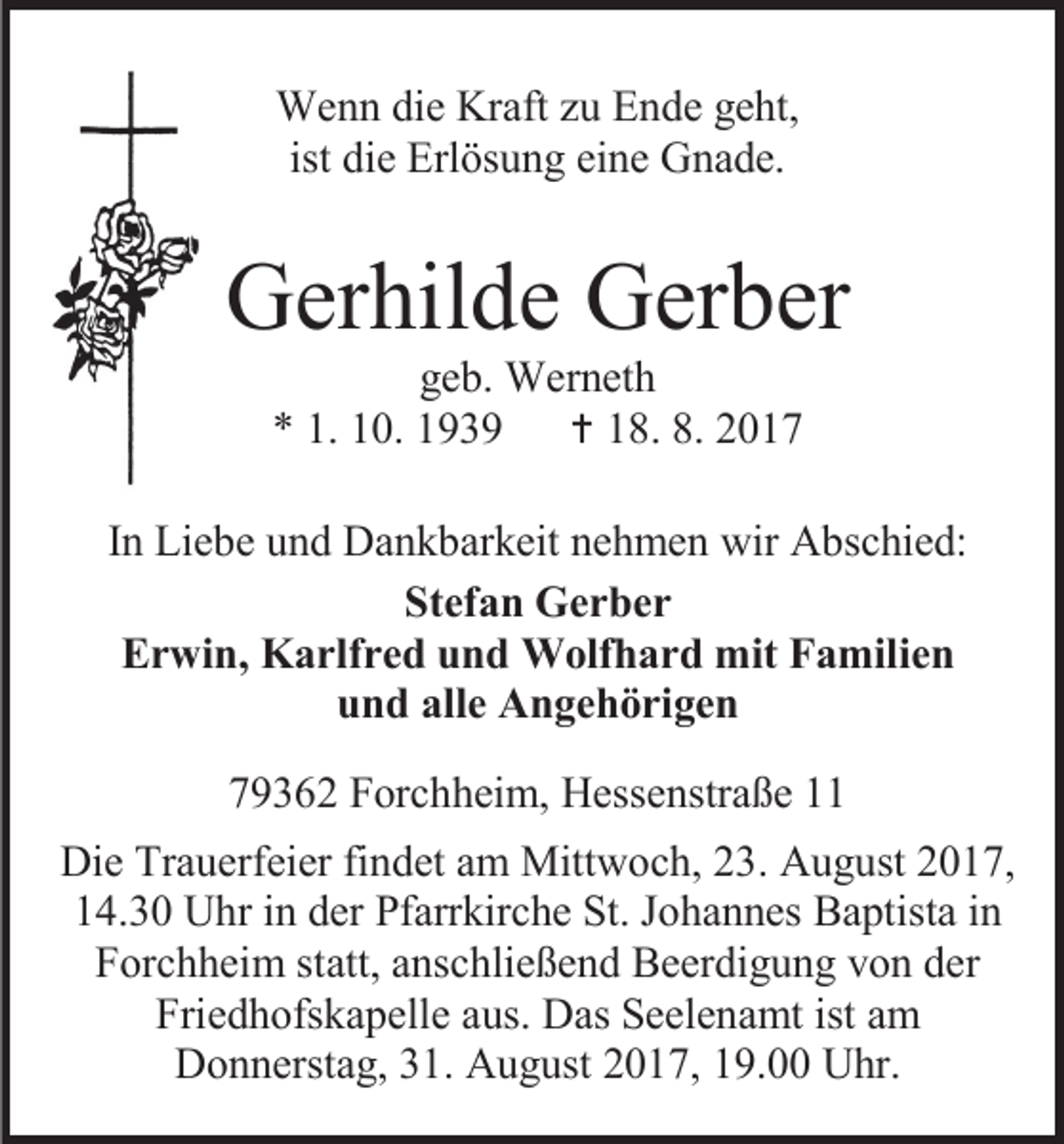 <p>Wenn die Kraft zu Ende geht,<br />ist die Erlösung eine Gnade.</p><p>Gerhilde Gerber<br />geb. Werneth<br />* 1. 10. 1939  18. 8. 2017</p><p>In Liebe und Dankbarkeit nehmen wir Abschied:<br />Stefan Gerber<br />Erwin, Karlfred und Wolfhard mit Familien<br />und alle Angehörigen<br />79362 Forchheim, Hessenstraße 11<br />Die Trauerfeier findet am Mittwoch, 23. August 2017,<br />14.30 Uhr in der Pfarrkirche St. Johannes Baptista in<br />Forchheim statt, anschließend Beerdigung von der<br />Friedhofskapelle aus. Das Seelenamt ist am<br />Donnerstag, 31. August 2017, 19.00 Uhr.</p>