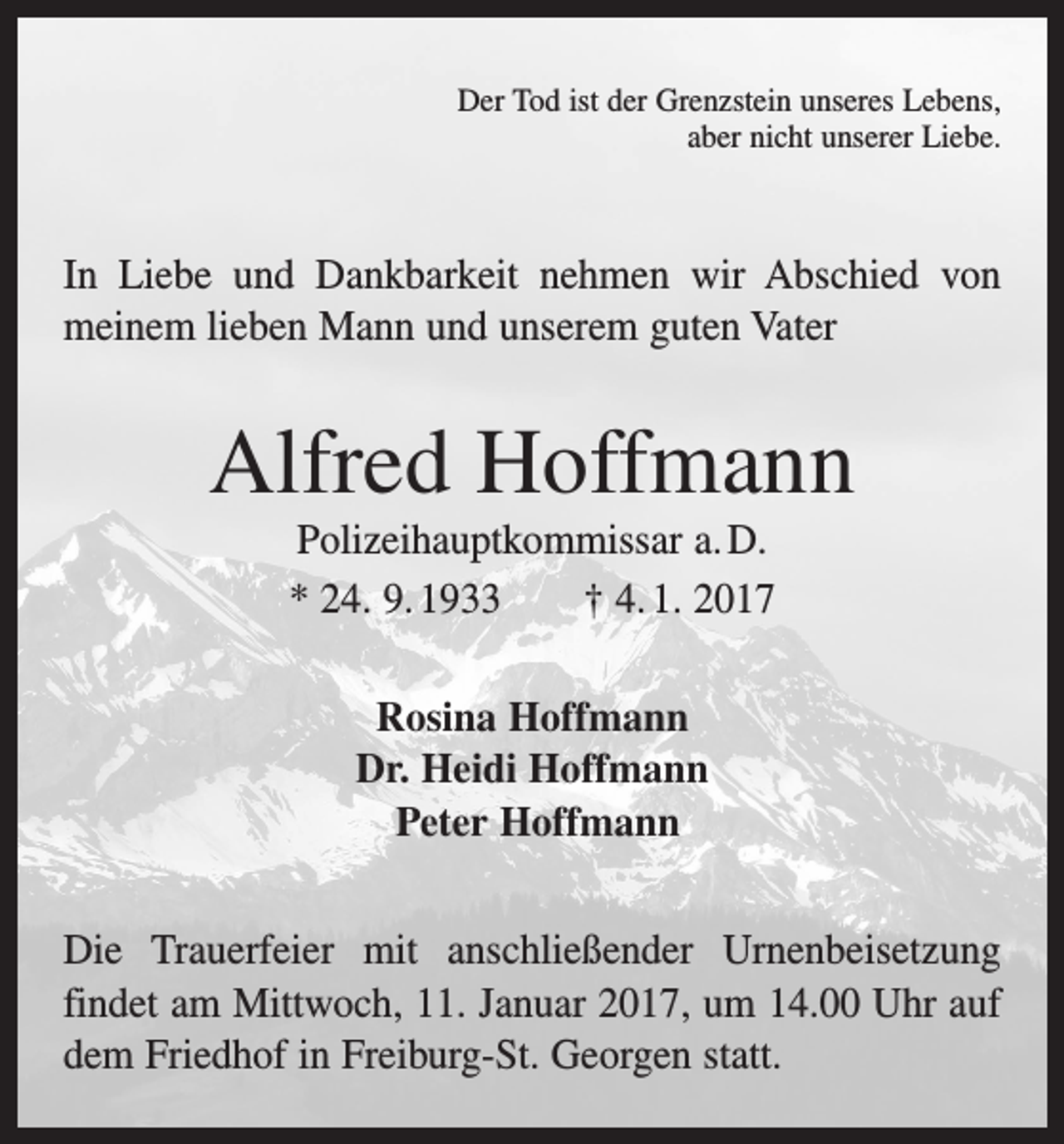 <p>Der Tod ist der Grenzstein unseres Lebens,<br />aber nicht unserer Liebe.</p><p>In Liebe und Dankbarkeit nehmen wir Abschied von<br />meinem lieben Mann und unserem guten Vater</p><p>Alfred Hoffmann<br />Polizeihauptkommissar a. D.<br />* 24. 9. 1933 † 4. 1. 2017<br />Rosina Hoffmann<br />Dr. Heidi Hoffmann<br />Peter Hoffmann<br />Die Trauerfeier mit anschließender Urnenbeisetzung<br />­findet am Mittwoch, 11. Januar 2017, um 14.00 Uhr auf<br />dem Friedhof in Freiburg-St. Georgen statt.</p>