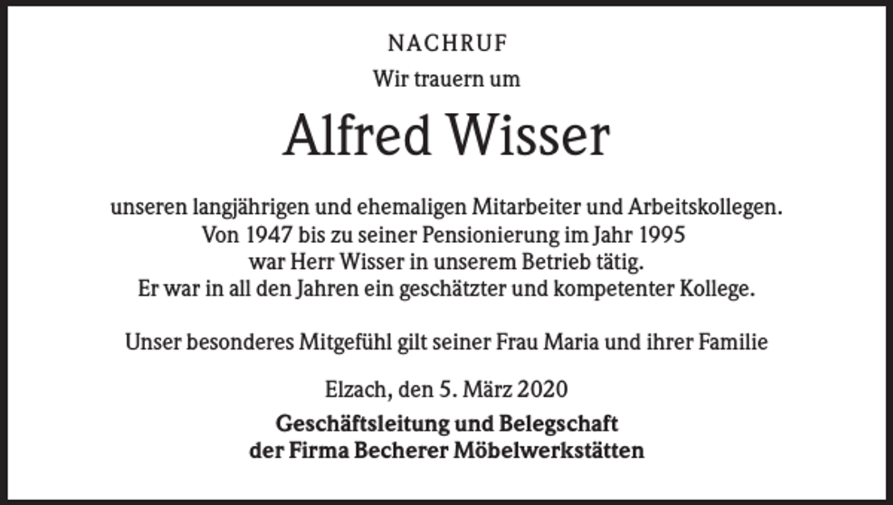 <p>N ACHRUF<br />Wir trauern um</p><p>Alfred Wisser<br />unseren langjährigen und ehemaligen Mitarbeiter und Arbeitskollegen.<br />Von 1947 bis zu seiner Pensionierung im Jahr 1995<br />war Herr Wisser in unserem Betrieb tätig.<br />Er war in all den Jahren ein geschätzter und kompetenter Kollege.<br />Unser besonderes Mitgefühl gilt seiner Frau Maria und ihrer Familie<br />Elzach, den 5. März 2020<br />Geschäftsleitung und Belegschaft<br />der Firma Becherer Möbelwerkstätten</p>
