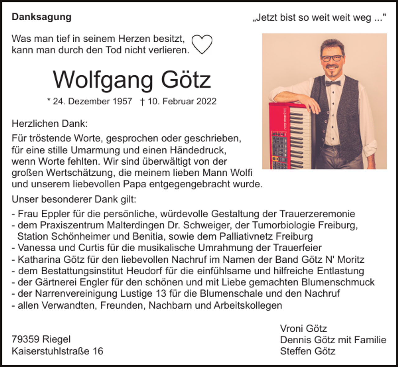 <p>Danksagung</p><p>„Jetzt bist so weit weit weg ..."</p><p>Was man tief in seinem Herzen besitzt,<br />kann man durch den Tod nicht verlieren.</p><p>Wolfgang Götz<br />* 24. Dezember 1957 † 10. Februar 2022</p><p>Herzlichen Dank:<br />Für tröstende Worte, gesprochen oder geschrieben,<br />für eine stille Umarmung und einen Händedruck,<br />wenn Worte fehlten. Wir sind überwältigt von der<br />großen Wertschätzung, die meinem lieben Mann Wolfi<br />und unserem liebevollen Papa entgegengebracht wurde.<br />Unser besonderer Dank gilt:<br />- Frau Eppler für die persönliche, würdevolle Gestaltung der Trauerzeremonie<br />- dem Praxiszentrum Malterdingen Dr. Schweiger, der Tumorbiologie Freiburg,<br />Station Schönheimer und Benitia, sowie dem Palliativnetz Freiburg<br />- Vanessa und Curtis für die musikalische Umrahmung der Trauerfeier<br />- Katharina Götz für den liebevollen Nachruf im Namen der Band Götz N' Moritz<br />- dem Bestattungsinstitut Heudorf für die einfühlsame und hilfreiche Entlastung<br />- der Gärtnerei Engler für den schönen und mit Liebe gemachten Blumenschmuck<br />- der Narrenvereinigung Lustige 13 für die Blumenschale und den Nachruf<br />- allen Verwandten, Freunden, Nachbarn und Arbeitskollegen</p><p>79359 Riegel<br />Kaiserstuhlstraße 16</p><p>Vroni Götz<br />Dennis Götz mit Familie<br />Steffen Götz</p>