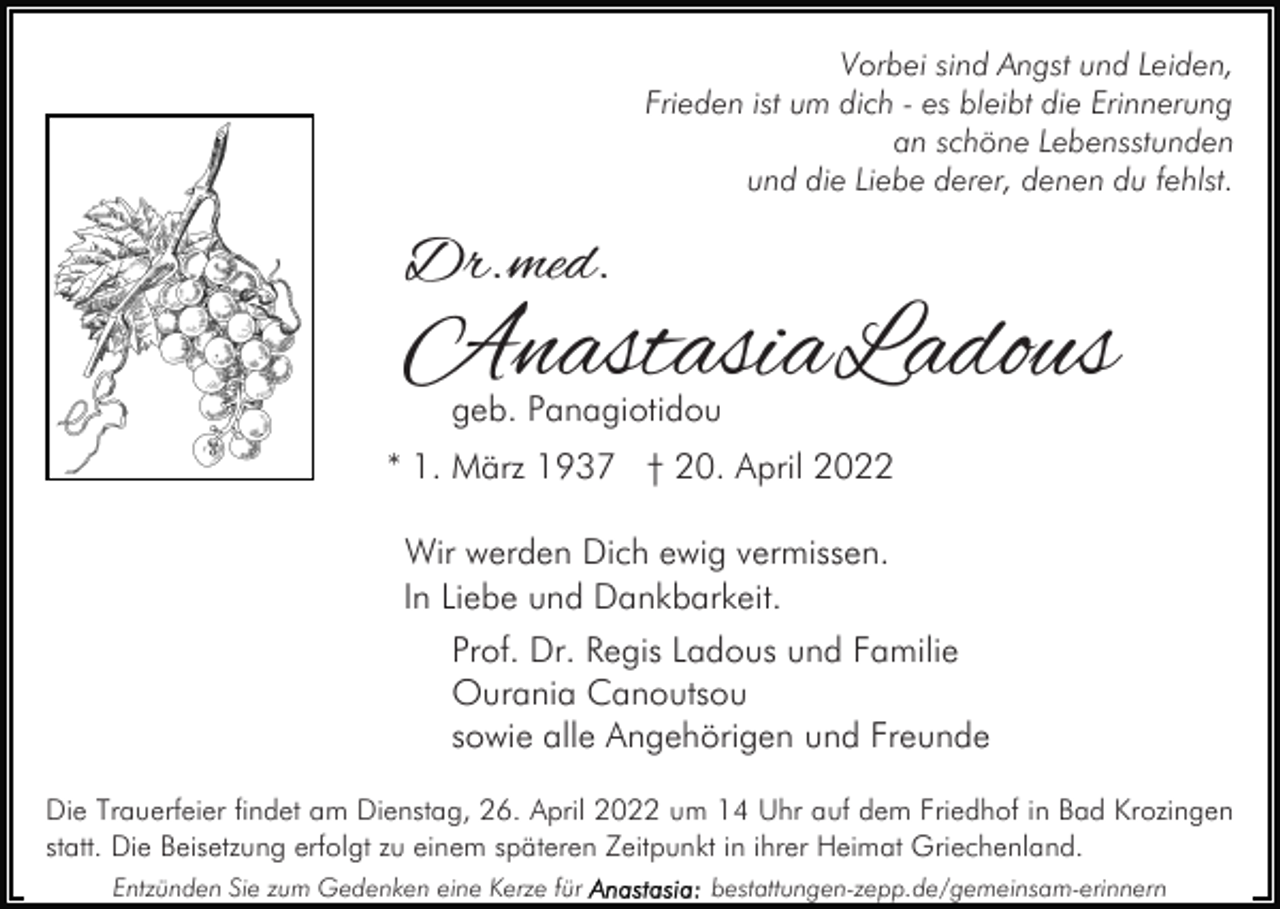 <p>Vorbei sind Angst und Leiden,<br />Frieden ist um dich - es bleibt die Erinnerung<br />an schöne Lebensstunden<br />und die Liebe derer, denen du fehlst.</p><p>Dr.med.</p><p>AnastasiaLadous<br />geb. Panagiotidou</p><p>* 1. März 1937 † 20. April 2022<br />Wir werden Dich ewig vermissen.<br />In Liebe und Dankbarkeit.<br />Prof. Dr. Regis Ladous und Familie<br />Ourania Canoutsou<br />sowie alle Angehörigen und Freunde<br />Die Trauerfeier findet am Dienstag, 26. April 2022 um 14 Uhr auf dem Friedhof in Bad Krozingen<br />statt. Die Beisetzung erfolgt zu einem späteren Zeitpunkt in ihrer Heimat Griechenland.<br />Entzünden Sie zum Gedenken eine Kerze für</p><p>bestattungen-zepp.de/gemeinsam-erinnern</p>