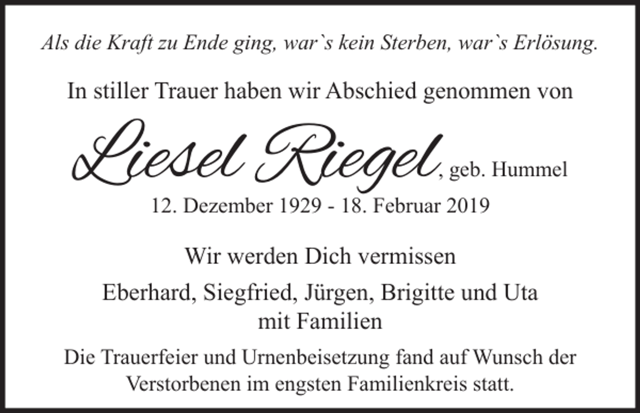 <p>Als die Kraft zu Ende ging, war`s kein Sterben, war`s Erlösung.</p><p>In stiller Trauer haben wir Abschied genommen von</p><p>Liesel Riegel</p><p>, geb. Hummel</p><p>12. Dezember 1929 - 18. Februar 2019</p><p>Wir werden Dich vermissen<br />Eberhard, Siegfried, Jürgen, Brigitte und Uta<br />mit Familien<br />Die Trauerfeier und Urnenbeisetzung fand auf Wunsch der<br />Verstorbenen im engsten Familienkreis statt.</p>
