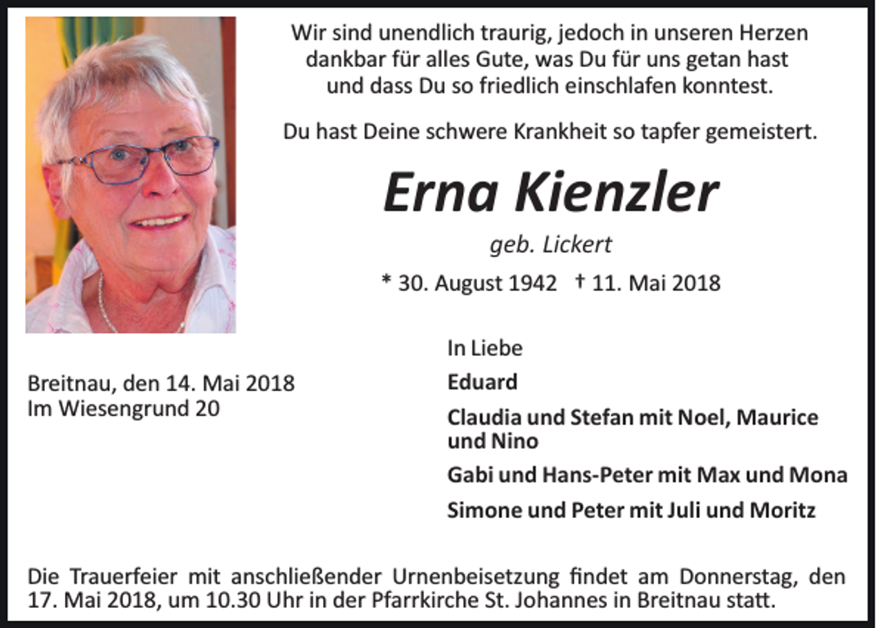 <p>Wirsisind<br />Wir<br />n d u unendlich<br />n e n dli c h trtraurig,<br />a uri g, jjedoch<br />e d o c h iinn unseren<br />u ns er e n Herzen<br />H erz e n<br />dankbar<br />alles<br />d a n k b ar ffür<br />ür all<br />es Gute,<br />G ut e, was<br />w as Du<br />D u ffür<br />ür uns<br />u ns ggetan<br />et a n hast<br />h ast<br />und<br />friedlich<br />u n d ddass<br />ass Du<br />D u sso<br />o fri<br />e dli c h eeinschlafen<br />i ns c hl af e n konntest.<br />k o n nt est.<br />Krankheit<br />DDu<br />u hhast<br />ast DDeine<br />ei n e sschwere<br />c h w er e Kr<br />a n k h eit ssoo ttapfer<br />a pf er ggemeistert.<br />e m eist ert.</p><p>Erna<br />Er<br />n a Kienzler<br />Ki e nzl er<br />ggeb.<br />e b. LiLickert<br />c k ert</p><p>** 30.<br />3 0. August<br />A u g ust 11942<br />9 4 2 †† 111.<br />1. MMai<br />ai</p><p>Breitnau,<br />Br<br />eit n a u, dden<br />e n 114.<br />4. Mai<br />M ai 22018<br />01 8<br />IImm Wiesengrund<br />Wi es e n gr u n d</p><p>IInn Liebe<br />Li e b e<br />EEduard<br />d u ar d<br />Cl<br />a u di a und<br />u n d St<br />ef a n mit<br />mit Noel,<br />N o el, Maurice<br />M a uri c e<br />Claudia<br />Stefan<br />uund<br />n d Nino<br />Ni n o<br />GGabi<br />a bi uund<br />n d HHans­Peter<br />a ns­ P et er mit<br />mit Max<br />M a x u und<br />n d MMona<br />ona<br />Si<br />m o n e und<br />u n d Peter<br />P et er mit<br />mit JJuli<br />ul i und<br />u n d Moritz<br />M oritz<br />Simone</p><p>Di e TrTrauerfeier<br />Die<br />a u erf ei er mit<br />mit aanschließender<br />ns c hli e ß e n d er Urnenbeisetzung<br />Ur n e n b eis etz u n g ﬁﬁndet<br />n d et aam<br />m Donnerstag,<br />D o n n erst a g, den<br />den<br />117.<br />7. Mai<br />M ai 22018,<br />0 1 8, um<br />u m 110.3. 3 0 Uhr<br />U hr iin<br />n dder<br />er Pf<br />Pfarrkirche<br />arr kir c h e St.<br />St.JJohannes<br />o h a n n es iin<br />n Breitnau<br />Br eit n a u ststa�.<br />a �.</p>