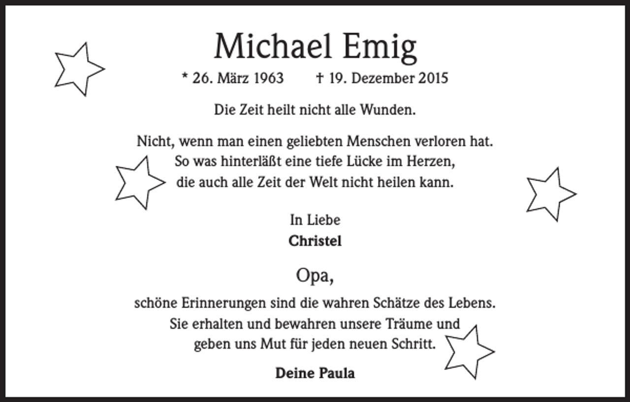 <p>Michael Emig<br />* 26. März 1963 † 19. Dezember 2015<br />Die Zeit heilt nicht alle Wunden.<br />Nicht, wenn man einen geliebten Menschen verloren hat.<br />So was hinterläßt eine tiefe Lücke im Herzen,<br />die auch alle Zeit der Welt nicht heilen kann.<br />In Liebe<br />Christel</p><p>Opa,<br />schöne Erinnerungen sind die wahren Schätze des Lebens.<br />Sie erhalten und bewahren unsere Träume und<br />geben uns Mut für jeden neuen Schritt.<br />Deine Paula</p>