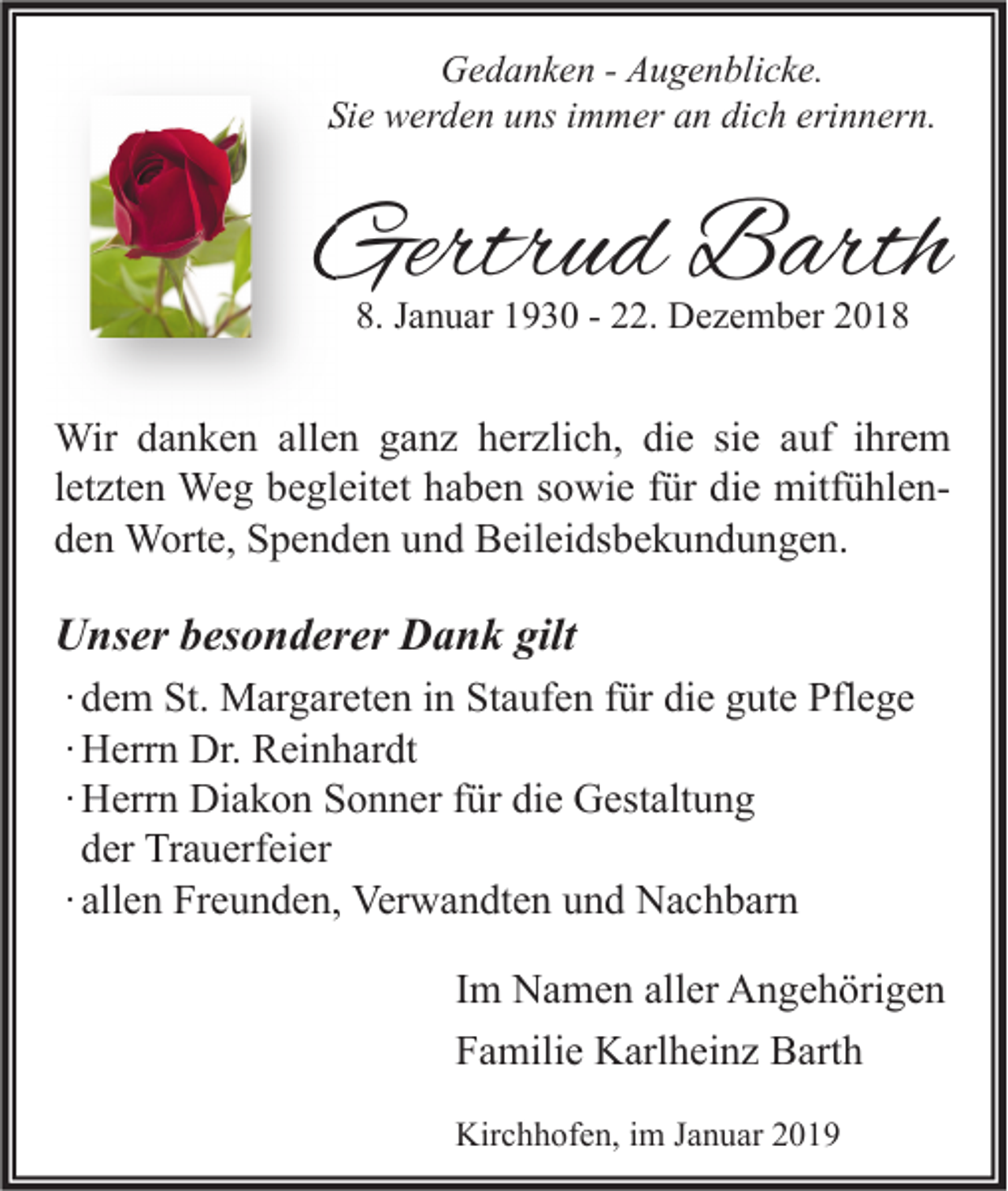 <p>Gedanken - Augenblicke.<br />Sie werden uns immer an dich erinnern.</p><p>Gertrud Barth<br />8. Januar 1930 - 22. Dezember 2018</p><p>Wir danken allen ganz herzlich, die sie auf ihrem<br />letzten Weg begleitet haben sowie für die mitfühlenden Worte, Spenden und Beileidsbekundungen.</p><p>Unser besonderer Dank gilt<br />∙ dem St. Margareten in Staufen für die gute Pflege<br />∙ Herrn Dr. Reinhardt<br />∙ Herrn Diakon Sonner für die Gestaltung<br />der Trauerfeier<br />∙ allen Freunden, Verwandten und Nachbarn<br />Im Namen aller Angehörigen<br />Familie Karlheinz Barth<br />Kirchhofen, im Januar 2019</p>