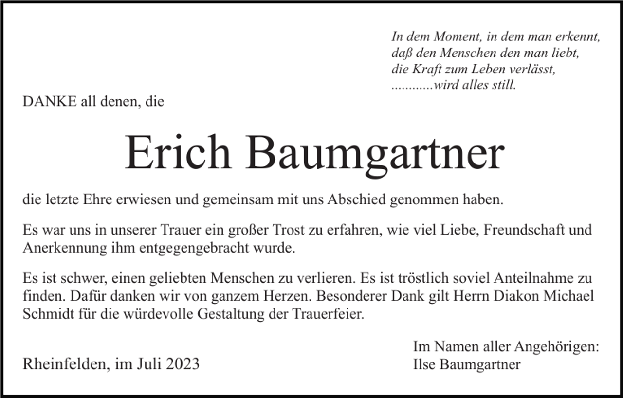 <p>DANKE all denen, die</p><p>In dem Moment, in dem man erkennt,<br />daß den Menschen den man liebt,<br />die Kraft zum Leben verlässt,<br />............wird alles still.</p><p>Erich Baumgartner<br />die letzte Ehre erwiesen und gemeinsam mit uns Abschied genommen haben.<br />Es war uns in unserer Trauer ein großer Trost zu erfahren, wie viel Liebe, Freundschaft und<br />Anerkennung ihm entgegengebracht wurde.<br />Es ist schwer, einen geliebten Menschen zu verlieren. Es ist tröstlich soviel Anteilnahme zu<br />finden. Dafür danken wir von ganzem Herzen. Besonderer Dank gilt Herrn Diakon Michael<br />Schmidt für die würdevolle Gestaltung der Trauerfeier.</p><p>Rheinfelden, im Juli 2023</p><p>Im Namen aller Angehörigen:<br />Ilse Baumgartner</p>