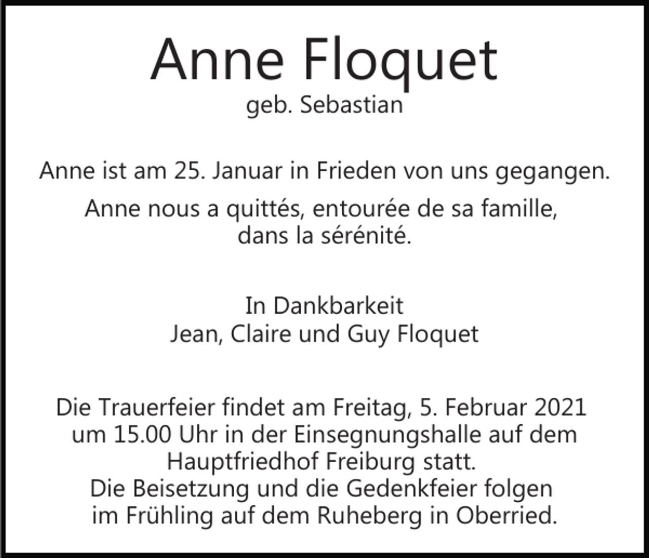 <p>Anne Floquet<br />geb. Sebastian</p><p>Anne ist am 25. Januar in Frieden von uns gegangen.<br />Anne nous a quittés, entourée de sa famille,<br />dans la sérénité.<br />In Dankbarkeit<br />Jean, Claire und Guy Floquet<br />Die Trauerfeier findet am Freitag, 5. Februar 2021<br />um 15.00 Uhr in der Einsegnungshalle auf dem<br />Hauptfriedhof Freiburg statt.<br />Die Beisetzung und die Gedenkfeier folgen<br />im Frühling auf dem Ruheberg in Oberried.</p>