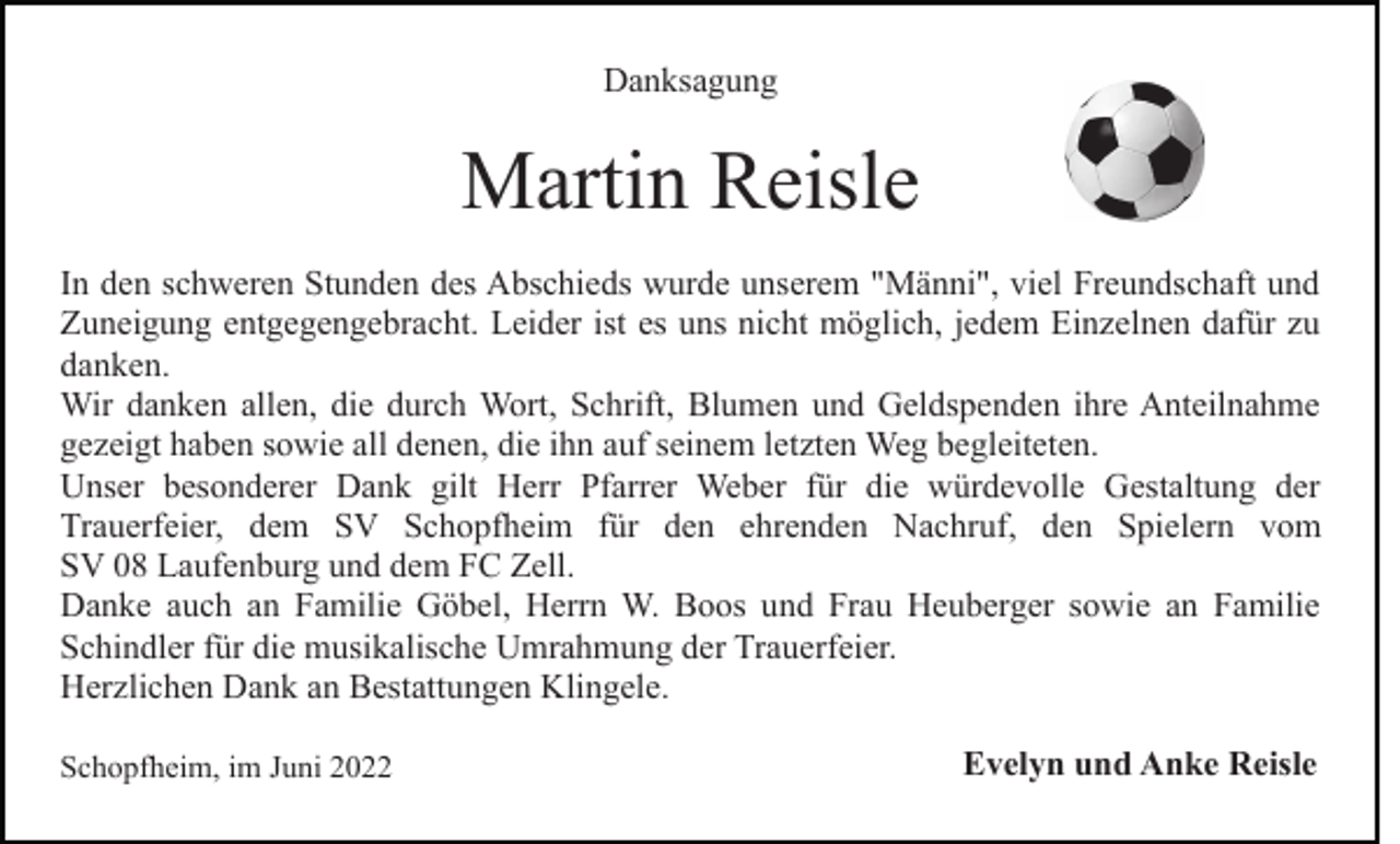 <p>Danksagung</p><p>Martin Reisle<br />In den schweren Stunden des Abschieds wurde unserem "Männi", viel Freundschaft und<br />Zuneigung entgegengebracht. Leider ist es uns nicht möglich, jedem Einzelnen dafür zu<br />danken.<br />Wir danken allen, die durch Wort, Schrift, Blumen und Geldspenden ihre Anteilnahme<br />gezeigt haben sowie all denen, die ihn auf seinem letzten Weg begleiteten.<br />Unser besonderer Dank gilt Herr Pfarrer Weber für die würdevolle Gestaltung der<br />Trauerfeier, dem SV Schopfheim für den ehrenden Nachruf, den Spielern vom<br />SV 08 Laufenburg und dem FC Zell.<br />Danke auch an Familie Göbel, Herrn W. Boos und Frau Heuberger sowie an Familie<br />Schindler für die musikalische Umrahmung der Trauerfeier.<br />Herzlichen Dank an Bestattungen Klingele.<br />Schopfheim, im Juni 2022</p><p>Evelyn und Anke Reisle</p>