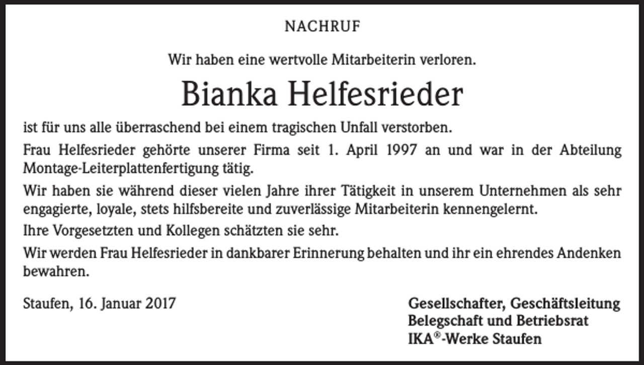 <p>NACHRUF<br />Wir haben eine wertvolle Mitarbeiterin verloren.</p><p>Bianka Helfesrieder<br />ist für uns alle überraschend bei einem tragischen Unfall verstorben.<br />Frau Helfesrieder gehörte unserer Firma seit 1. April 1997 an und war in der Abteilung<br />­Montage-Leiterplattenfertigung tätig.<br />Wir haben sie während dieser vielen Jahre ihrer Tätigkeit in unserem Unternehmen als sehr<br />engagierte, loyale, stets hilfsbereite und zuverlässige Mitarbeiterin kennengelernt.<br />Ihre Vorgesetzten und Kollegen schätzten sie sehr.<br />Wir werden Frau Helfesrieder in dankbarer Erinnerung behalten und ihr ein ehrendes ­Andenken<br />bewahren.<br />Staufen, 16. Januar 2017</p><p>Gesellschafter, Geschäftsleitung<br />Belegschaft und Betriebsrat<br />IKA®-Werke Staufen</p>