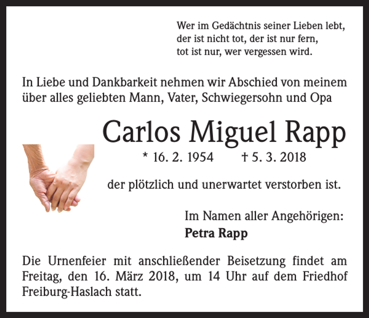<p>Wer im Gedächtnis seiner Lieben lebt,<br />der ist nicht tot, der ist nur fern,<br />tot ist nur, wer vergessen wird.</p><p>In Liebe und Dankbarkeit nehmen wir Abschied von meinem<br />über alles geliebten Mann, Vater, Schwiegersohn und Opa</p><p>Carlos Miguel Rapp<br />* 16. 2. 1954 † 5. 3. 2018</p><p>der plötzlich und unerwartet verstorben ist.<br />Im Namen aller Angehörigen:<br />Petra Rapp<br />Die Urnenfeier mit anschließender Beisetzung findet am<br />Freitag, den 16. März 2018, um 14 Uhr auf dem Friedhof<br />­Freiburg-Haslach statt.</p>