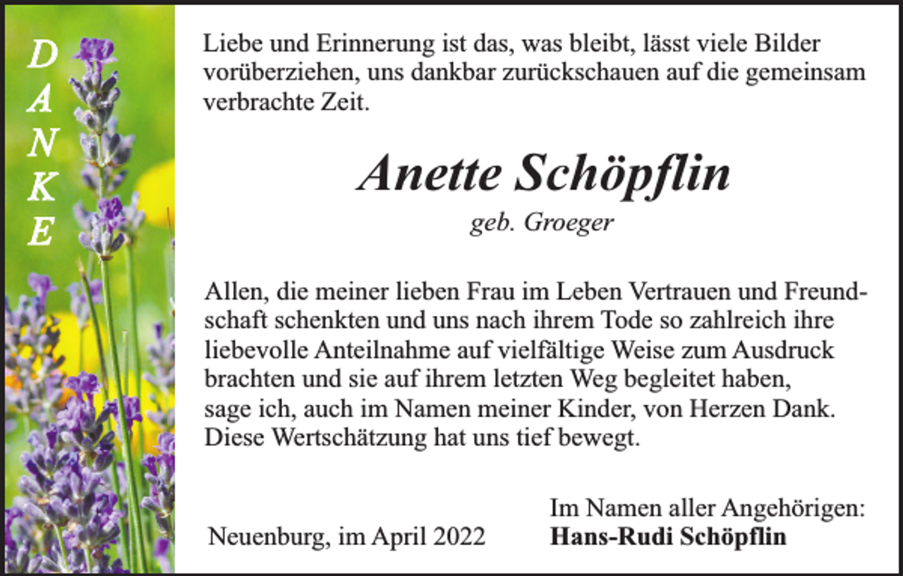 <p>D<br />A<br />N<br />K<br />E</p><p>Liebe und Erinnerung ist das, was bleibt, lässt viele Bilder<br />vorüberziehen, uns dankbar zurückschauen auf die gemeinsam<br />verbrachte Zeit.</p><p>Anette Schöpflin<br />geb. Groeger</p><p>Allen, die meiner lieben Frau im Leben Vertrauen und Freundschaft schenkten und uns nach ihrem Tode so zahlreich ihre<br />liebevolle Anteilnahme auf vielfältige Weise zum Ausdruck<br />brachten und sie auf ihrem letzten Weg begleitet haben,<br />sage ich, auch im Namen meiner Kinder, von Herzen Dank.<br />Diese Wertschätzung hat uns tief bewegt.<br />Neuenburg, im April 2022</p><p>Im Namen aller Angehörigen:<br />Hans-Rudi Schöpflin</p>
