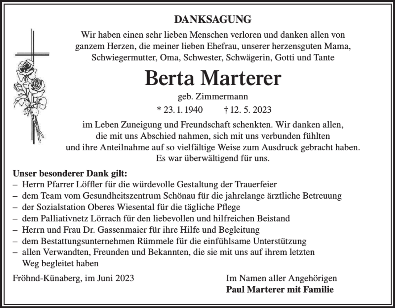 <p>DANKSAGUNG<br />DANKSAGUNG<br />Wirhaben<br />habeneinen<br />einensehr<br />sehrlieben<br />liebenMenschen<br />Menschenverloren<br />verlorenund<br />und danken<br />danken allen<br />allen von<br />von<br />Wir<br />ganzemHerzen,<br />Herzen,die<br />diemeiner<br />meinerlieben<br />liebenEhefrau,<br />Ehefrau,unserer<br />unsererherzensguten<br />herzensguten Mama,<br />Mama,<br />ganzem<br />Schwiegermutter,<br />Schwester, Schwägerin,<br />und Tante<br />Oma, Schwester,Oma,<br />Schwiegermutter,<br />Gotti und Gotti<br />Schwägerin</p><p>BertaMarterer<br />Marterer<br />Berta<br />geb.<br />Zimmermann<br />geb.<br />Zimmermann<br />*23.01.1940<br />* 23. 1. 1940 †12.05.2023<br />† 12. 5. 2023</p><p>imLeben<br />LebenZuneigung<br />Zuneigungund<br />undFreundschaft<br />Freundschaftschenkten.<br />schenkten. Wir<br />Wirdanken<br />dankenallen,<br />allen,<br />im<br />diemit<br />mituns<br />unsAbschied<br />Abschiednahmen,<br />nahmen,sich<br />sichmit<br />mituns<br />unsverbunden<br />verbunden fühlten<br />fühlten<br />die<br />undihre<br />ihreAnteilnahme<br />Anteilnahmeauf<br />aufsosovielfältige<br />vielfältigeWeise<br />Weisezum<br />zumAusdruck<br />Ausdruckgebracht<br />gebrachthaben.<br />haben.<br />und<br />Es<br />war<br />überwältigend<br />für<br />uns.<br />Es war überwältigend für uns.<br />Unser<br />besonderer<br />Dank<br />gilt:<br />Unser besonderer Dank gilt:<br />HerrnPfarrer<br />PfarrerLöffler<br />Löfflerfür<br />fürdie<br />diewürdevolle<br />würdevolleGestaltung<br />Gestaltungder<br />derTrauerfeier<br />Trauerfeier<br />-– Herrn<br />–<br />dem<br />Team<br />vom<br />Gesundheitszentrum<br />Schönau<br />für<br />die<br />jahrelange<br />ärztlicheBetreuung<br />Betreuung<br />- dem Team vom Gesundheitszentrum Schönau für die jahrelange ärztliche<br />derSozialstation<br />SozialstationOberes<br />OberesWiesental<br />Wiesentalfür<br />fürdie<br />dietägliche<br />täglichePflege<br />Pflege<br />-– der<br />demPalliativnetz<br />PalliativnetzLörrach<br />Lörrachfür<br />fürden<br />denliebevollen<br />liebevollenund<br />undhilfreichen<br />hilfreichenBeistand<br />Beistand<br />-– dem<br />Herrnund<br />undFrau<br />FrauDr.<br />Dr.Gassenmaier<br />Gassenmaierfür<br />fürihre<br />ihreHilfe<br />Hilfeund<br />undBegleitung<br />Begleitung<br />-– Herrn<br />demBestattungsunternehmen<br />BestattungsunternehmenRümmele<br />Rümmelefür<br />fürdie<br />dieeinfühlsame<br />einfühlsameUnterstützung<br />Unterstützung<br />-– dem<br />–<br />allen<br />Verwandten,<br />Freunden<br />und<br />Bekannten,<br />die<br />sie<br />mit<br />uns<br />auf<br />ihremletzten<br />letzten<br />- allen Verwandten, Freunden und Bekannten, die sie mit uns auf ihrem<br />Weg<br />begleitethaben.<br />haben<br />Weg<br />begleitet<br />Fröhnd-Künaberg, im<br />im Juni<br />Juni Im<br />Im Namen<br />Namen aller<br />Angehörigen<br />Fröhnd-Künaberg,<br />aller Angehörigen<br />Paul Marterer<br />Paul<br />Marterer mit<br />mit Familie<br />Familie</p>