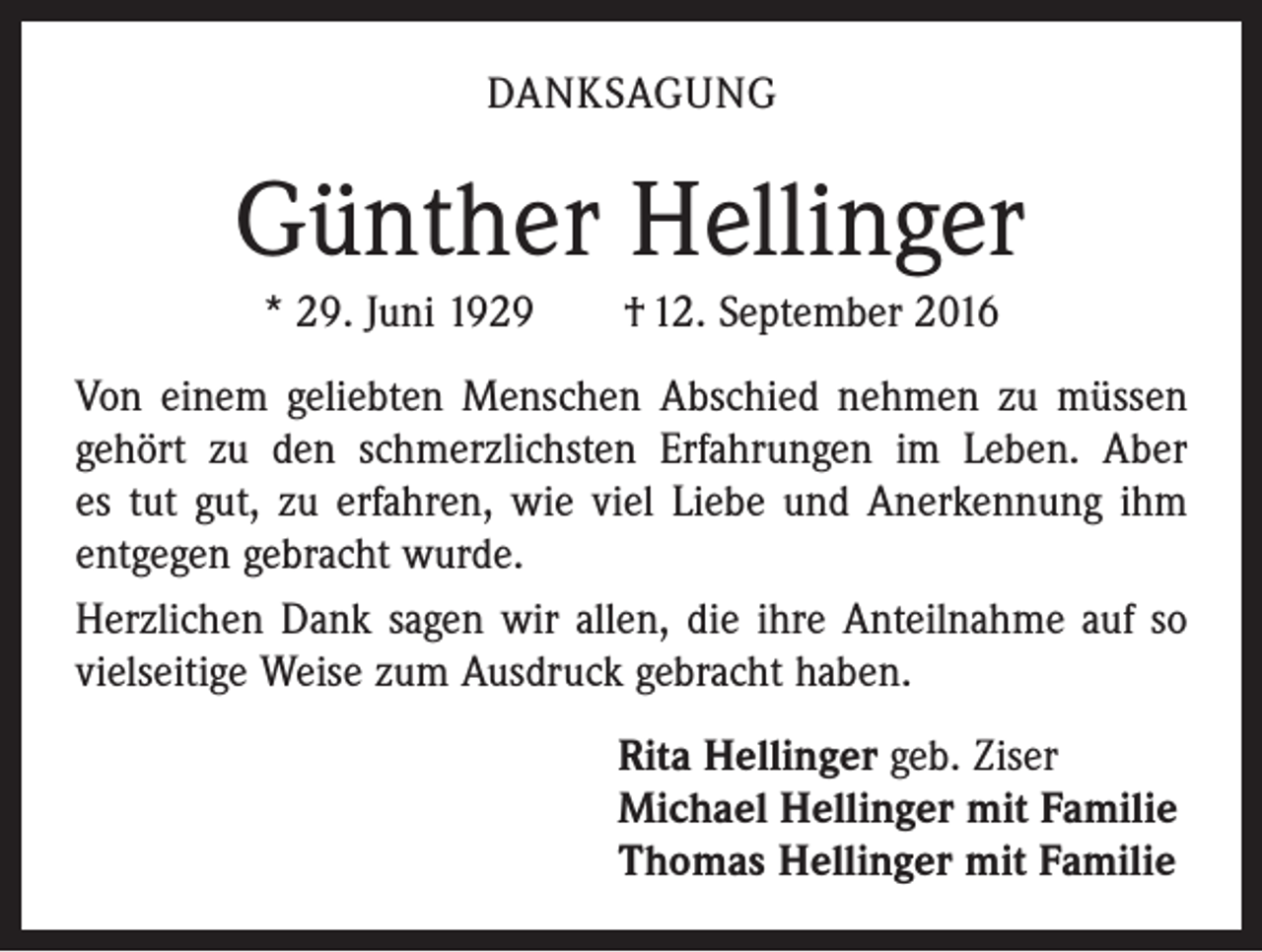 <p>DANKSAGUNG</p><p>Günther Hellinger<br />* 29. Juni 1929 † 12. September 2016<br />Von einem geliebten Menschen Abschied nehmen zu müssen<br />gehört zu den schmerzlichsten Erfahrungen im Leben. Aber<br />es tut gut, zu erfahren, wie viel Liebe und Anerkennung ihm<br />ent­gegen gebracht wurde.<br />Herzlichen Dank sagen wir allen, die ihre Anteilnahme auf so<br />vielseitige Weise zum Ausdruck gebracht haben.<br />Rita Hellinger geb. Ziser<br />Michael Hellinger mit Familie<br />Thomas Hellinger mit Familie</p>