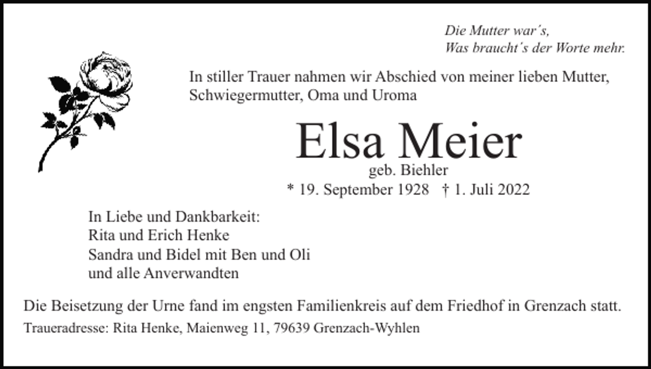 <p>Die Mutter war´s,<br />Was braucht´s der Worte mehr.</p><p>In stiller Trauer nahmen wir Abschied von meiner lieben Mutter,<br />Schwiegermutter, Oma und Uroma</p><p>Elsa Meier</p><p>geb. Biehler<br />* 19. September 1928 † 1. Juli 2022<br />In Liebe und Dankbarkeit:<br />Rita und Erich Henke<br />Sandra und Bidel mit Ben und Oli<br />und alle Anverwandten<br />Die Beisetzung der Urne fand im engsten Familienkreis auf dem Friedhof in Grenzach statt.<br />Traueradresse: Rita Henke, Maienweg 11, 79639 Grenzach-Wyhlen</p>