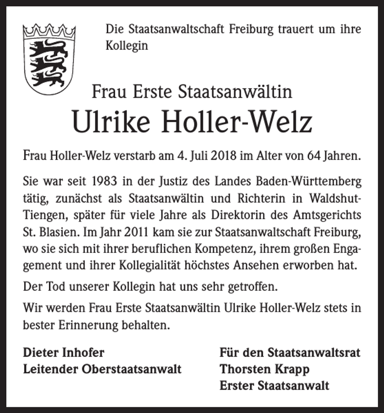 <p>Die Staatsanwaltschaft Freiburg trauert um ihre<br />Kollegin</p><p>Frau Erste Staatsanwältin</p><p>Ulrike Holler-Welz<br />Frau Holler-Welz verstarb am 4. Juli 2018 im Alter von 64 Jahren.<br />Sie war seit 1983 in der Justiz des Landes Baden-Württemberg<br />tätig, zunächst als Staatsanwältin und Richterin in WaldshutTiengen, später für viele Jahre als Direktorin des Amtsgerichts<br />St. Blasien. Im Jahr 2011 kam sie zur Staatsanwaltschaft Freiburg,<br />wo sie sich mit ihrer beruflichen Kompetenz, ihrem großen Engagement und ihrer Kollegialität höchstes Ansehen erworben hat.<br />Der Tod unserer Kollegin hat uns sehr getroffen.<br />Wir werden Frau Erste Staatsanwältin Ulrike Holler-Welz stets in<br />bester Erinnerung behalten.<br />Dieter Inhofer<br />Für den Staatsanwaltsrat<br />Leitender Oberstaatsanwalt Thorsten Krapp<br />Erster Staatsanwalt</p>