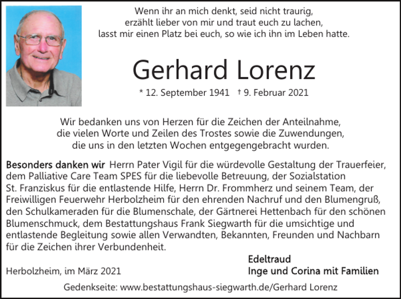 <p>Wenn ihr an mich denkt, seid nicht traurig,<br />erzählt lieber von mir und traut euch zu lachen,<br />lasst mir einen Platz bei euch, so wie ich ihn im Leben hatte.</p><p>Gerhard Lorenz<br />* 12. September 1941 † 9. Februar 2021</p><p>Wir bedanken uns von Herzen für die Zeichen der Anteilnahme,<br />die vielen Worte und Zeilen des Trostes sowie die Zuwendungen,<br />die uns in den letzten Wochen entgegengebracht wurden.<br />Herrn Pater Vigil für die würdevolle Gestaltung der Trauerfeier,<br />dem Palliative Care Team SPES für die liebevolle Betreuung, der Sozialstation<br />St. Franziskus für die entlastende Hilfe, Herrn Dr. Frommherz und seinem Team, der<br />Freiwilligen Feuerwehr Herbolzheim für den ehrenden Nachruf und den Blumengruß,<br />den Schulkameraden für die Blumenschale, der Gärtnerei Hettenbach für den schönen<br />Blumenschmuck, dem Bestattungshaus Frank Siegwarth für die umsichtige und<br />entlastende Begleitung sowie allen Verwandten, Bekannten, Freunden und Nachbarn<br />für die Zeichen ihrer Verbundenheit.<br />Herbolzheim, im März 2021<br />Gedenkseite: www.bestattungshaus-siegwarth.de/Gerhard Lorenz</p>