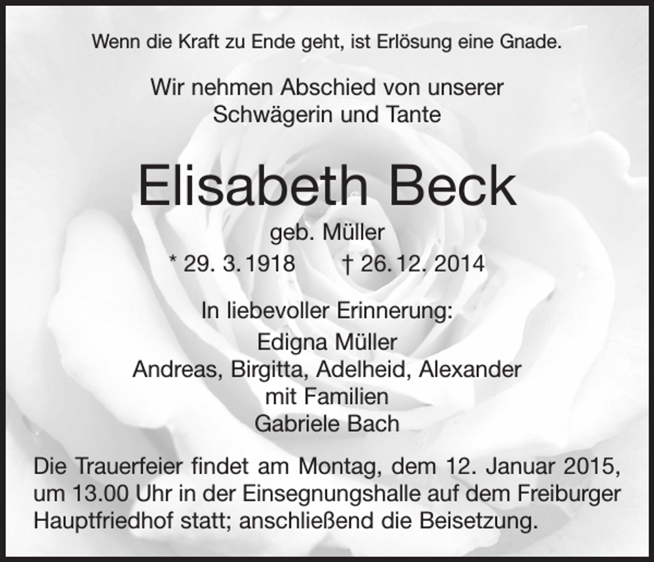 <p>Wenn die Kraft zu Ende geht, ist Erlösung eine Gnade.</p><p>Wir nehmen Abschied von unserer<br />Schwägerin und Tante</p><p>Elisabeth Beck<br />geb. Müller<br />* 29. 3. 1918 † 26. 12. 2014<br />In liebevoller Erinnerung:<br />Edigna Müller<br />Andreas, Birgitta, Adelheid, Alexander<br />mit Familien<br />Gabriele Bach<br />Die Trauerfeier findet am Montag, dem 12. Januar 2015,<br />um 13.00 Uhr in der Einsegnungshalle auf dem Freiburger<br />Hauptfriedhof statt; anschließend die Beisetzung.</p>