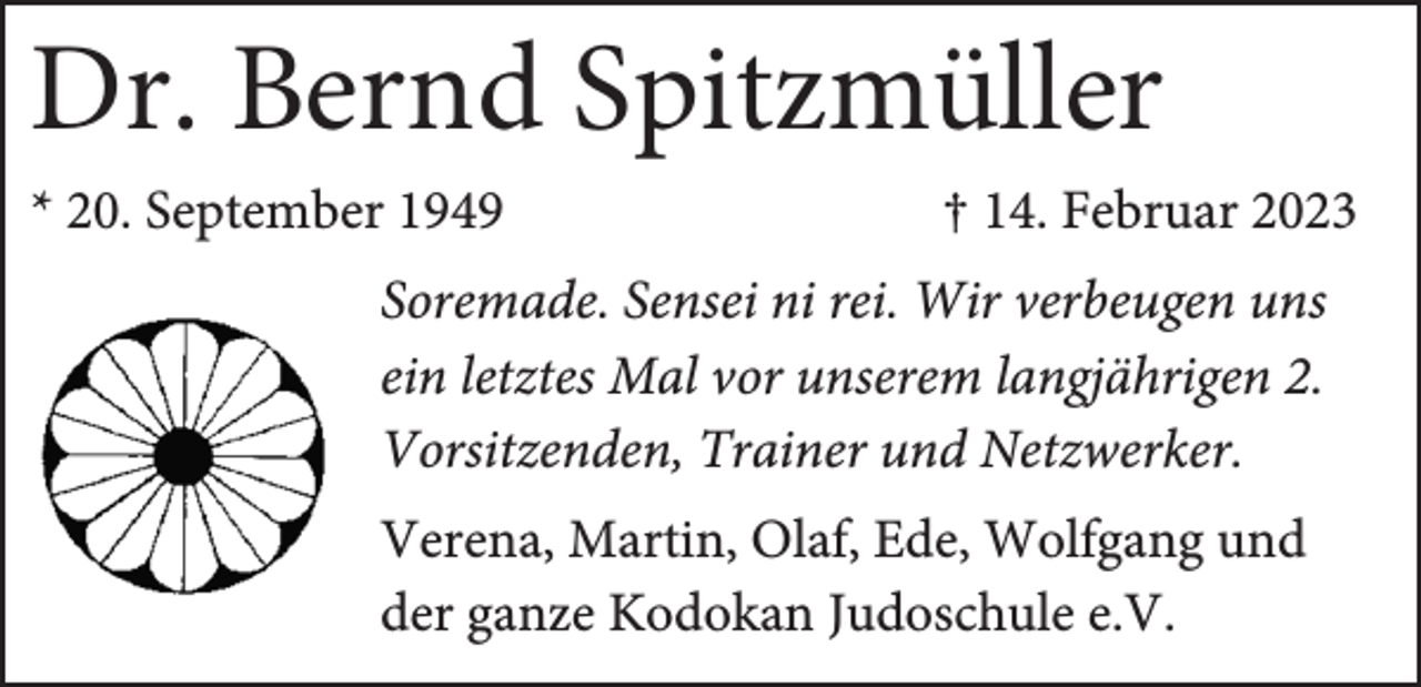 <p>Dr. Bernd Spitzmüller<br />* 20. September 1949</p><p>† 14. Februar 2023</p><p>Soremade. Sensei ni rei. Wir verbeugen uns<br />ein letztes Mal vor unserem langjährigen 2.<br />Vorsitzenden, Trainer und Netzwerker.<br />Verena, Martin, Olaf, Ede, Wolfgang und<br />der ganze Kodokan Judoschule e.V.</p>