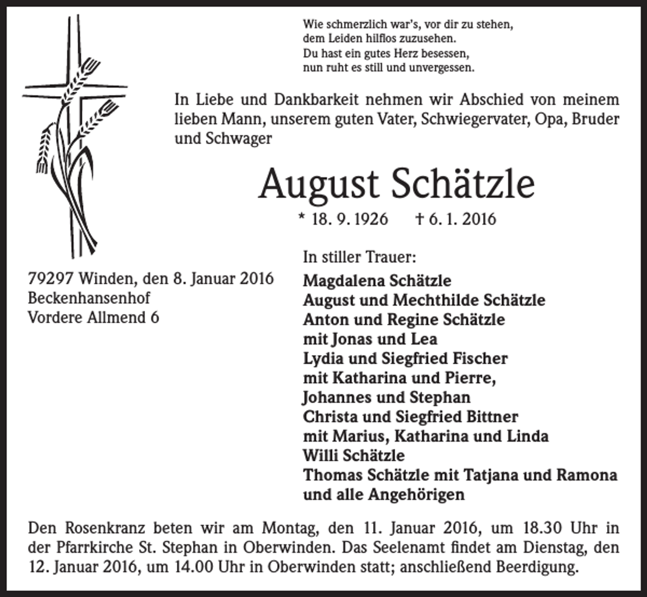 <p>Wie schmerzlich war’s, vor dir zu stehen,<br />dem Leiden hilflos zuzusehen.<br />Du hast ein gutes Herz besessen,<br />nun ruht es still und unvergessen.</p><p>In Liebe und Dankbarkeit nehmen wir Abschied von meinem<br />lieben Mann, unserem guten Vater, Schwiegervater, Opa, ­Bruder<br />und Schwager</p><p>August Schätzle<br />* 18. 9. 1926 † 6. 1. 2016</p><p>79297 Winden, den 8. Januar 2016<br />Beckenhansenhof<br />Vordere Allmend 6</p><p>In stiller Trauer:<br />Magdalena Schätzle<br />August und Mechthilde Schätzle<br />Anton und Regine Schätzle<br />mit Jonas und Lea<br />Lydia und Siegfried Fischer<br />mit Katharina und Pierre,<br />Johannes und Stephan<br />Christa und Siegfried Bittner<br />mit Marius, Katharina und Linda<br />Willi Schätzle<br />Thomas Schätzle mit Tatjana und Ramona<br />und alle Angehörigen</p><p>Den Rosenkranz beten wir am Montag, den 11. Januar 2016, um 18.30 Uhr in<br />der Pfarrkirche St. Stephan in Oberwinden. Das Seelenamt findet am Dienstag, den<br />12. Januar 2016, um 14.00 Uhr in Oberwinden statt; anschließend Beerdigung.</p>