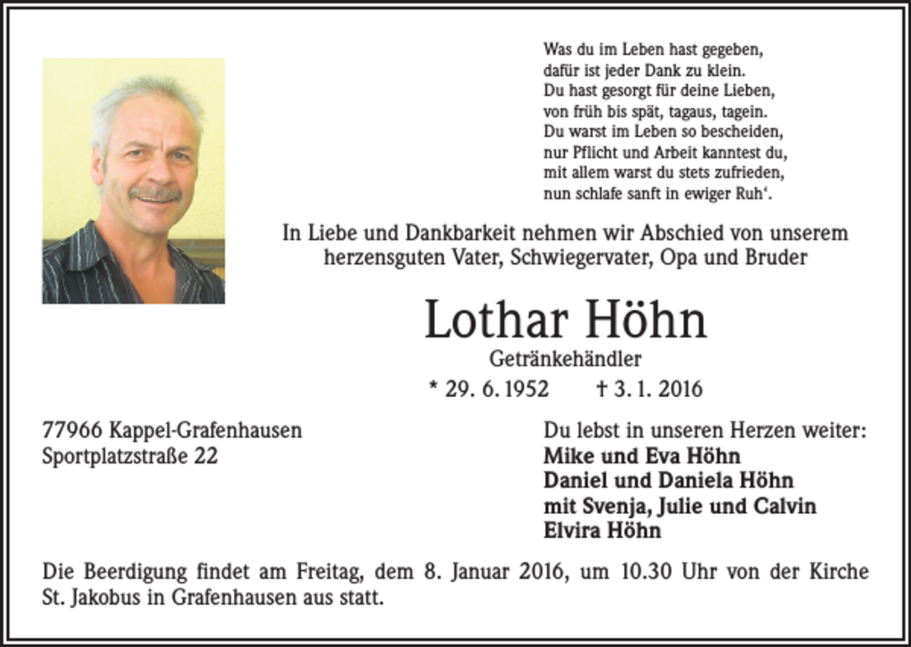 <p>Was du im Leben hast gegeben,<br />dafür ist jeder Dank zu klein.<br />Du hast gesorgt für deine Lieben,<br />von früh bis spät, tagaus, tagein.<br />Du warst im Leben so bescheiden,<br />nur Pflicht und Arbeit kanntest du,<br />mit allem warst du stets zufrieden,<br />nun schlafe sanft in ewiger Ruh‘.</p><p>In Liebe und Dankbarkeit nehmen wir Abschied von unserem<br />herzensguten Vater, Schwiegervater, Opa und Bruder</p><p>Lothar Höhn<br />Getränkehändler<br />* 29. 6. 1952 † 3. 1. 2016</p><p>77966 Kappel-Grafenhausen<br />Sportplatzstraße 22</p><p>Du lebst in unseren Herzen weiter:<br />Mike und Eva Höhn<br />Daniel und Daniela Höhn<br />mit Svenja, Julie und Calvin<br />Elvira Höhn</p><p>Die Beerdigung findet am Freitag, dem 8. Januar 2016, um 10.30 Uhr von der Kirche<br />St. Jakobus in Grafenhausen aus statt.</p>