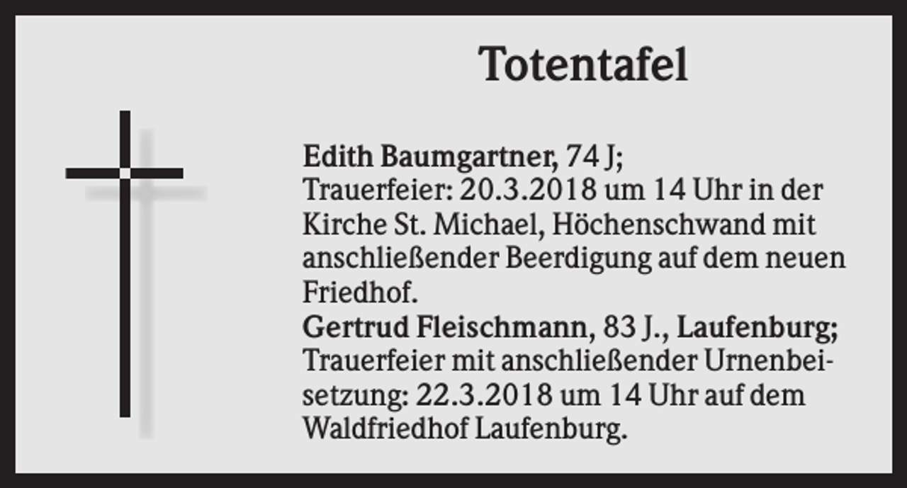 <p>Totentafel<br />Edith Baumgartner, 74 J;<br />Trauerfeier: 20.3.2018 um 14 Uhr in der<br />Kirche St. Michael, Höchenschwand mit<br />anschließender Beerdigung auf dem neuen<br />Friedhof.<br />Gertrud Fleischmann, 83 J., Laufenburg;<br />Trauerfeier mit anschließender Urnenbeisetzung: 22.3.2018 um 14 Uhr auf dem<br />Waldfriedhof Laufenburg.</p>