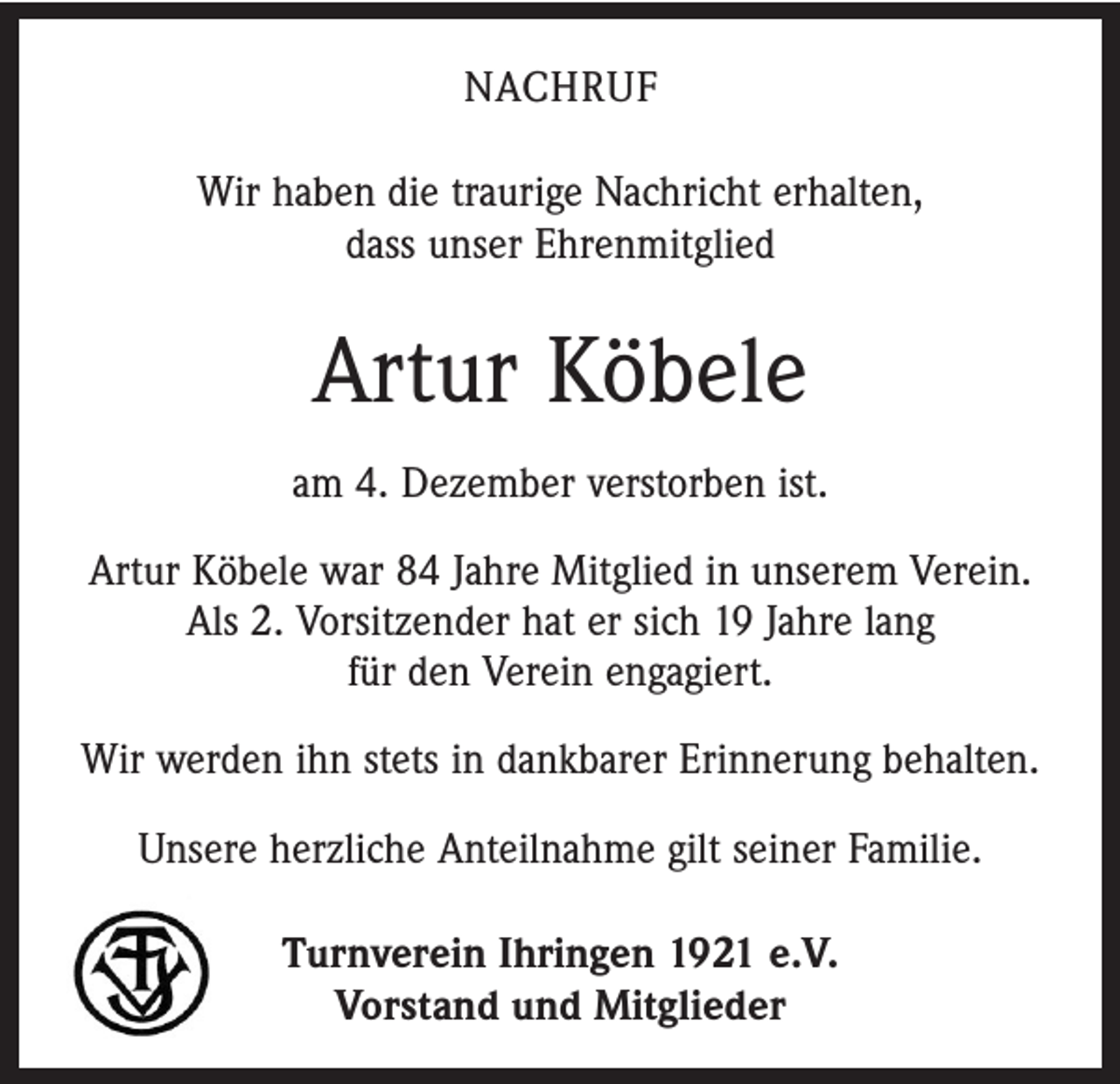 <p>NACHRUF<br />Wir haben die traurige Nachricht erhalten,<br />dass unser Ehrenmitglied</p><p>Artur Köbele<br />am 4. Dezember verstorben ist.<br />Artur Köbele war 84 Jahre Mitglied in unserem Verein.<br />Als 2. Vorsitzender hat er sich 19 Jahre lang<br />für den Verein engagiert.<br />Wir werden ihn stets in dankbarer Erinnerung behalten.<br />Unsere herzliche Anteilnahme gilt seiner Familie.<br />Turnverein Ihringen 1921 e.V.<br />Vorstand und Mitglieder</p>