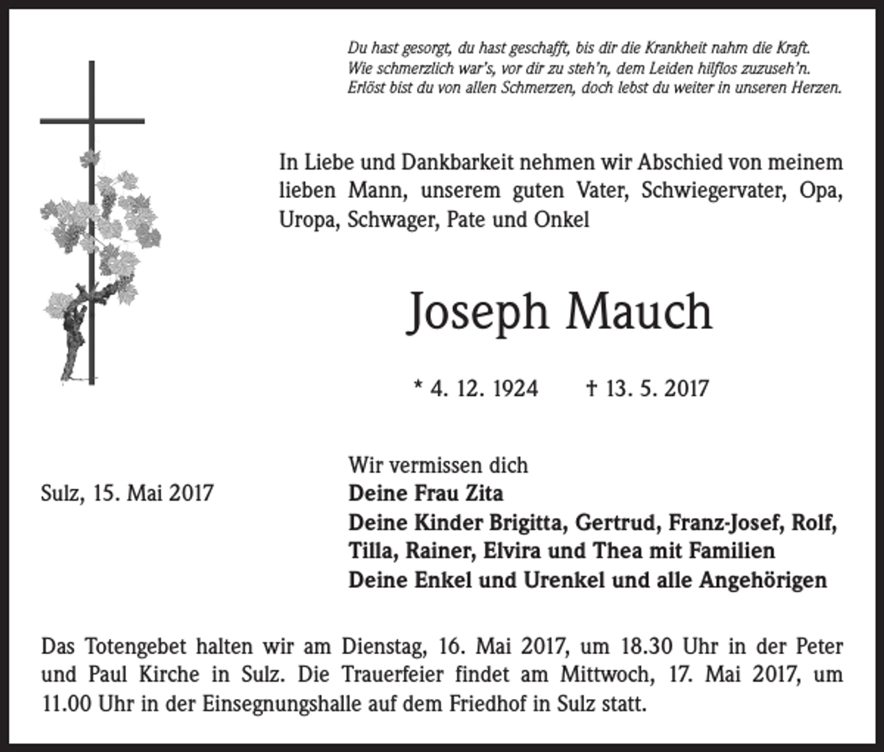 <p>Du hast gesorgt, du hast geschafft, bis dir die Krankheit nahm die Kraft.<br />Wie schmerzlich war’s, vor dir zu steh’n, dem Leiden hilflos zuzuseh’n.<br />Erlöst bist du von allen Schmerzen, doch lebst du weiter in unseren Herzen.</p><p>In Liebe und Dankbarkeit nehmen wir Abschied von meinem<br />lieben Mann, unserem guten Vater, Schwiegervater, Opa,<br />Uropa, Schwager, Pate und Onkel</p><p>Joseph Mauch<br />* 4. 12. 1924 † 13. 5. 2017</p><p>Wir vermissen dich<br />Sulz, 15. Mai 2017 Deine Frau Zita<br />Deine Kinder Brigitta, Gertrud, Franz-Josef, Rolf,<br />Tilla, Rainer, Elvira und Thea mit Familien<br />Deine Enkel und Urenkel und alle Angehörigen<br />Das Totengebet halten wir am Dienstag, 16. Mai 2017, um 18.30 Uhr in der Peter<br />und Paul Kirche in Sulz. Die Trauerfeier findet am Mittwoch, 17. Mai 2017, um<br />11.00 Uhr in der Einsegnungshalle auf dem Friedhof in Sulz statt.</p>