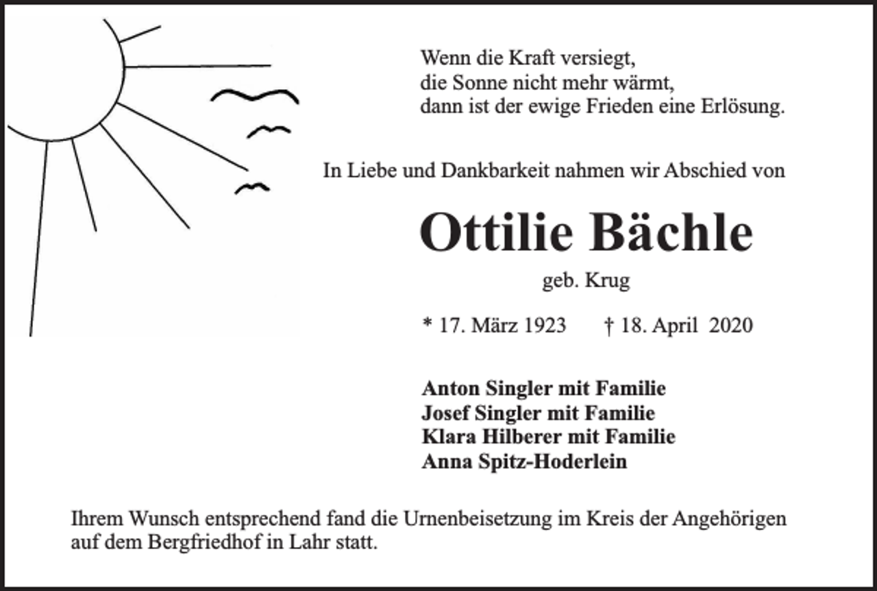 <p>Wenn die Kraft versiegt,<br />die Sonne nicht mehr wärmt,<br />dann ist der ewige Frieden eine Erlösung.<br />In Liebe und Dankbarkeit nahmen wir Abschied von</p><p>Ottilie Bächle<br />geb. Krug</p><p>* 17. März 1923</p><p>† 18. April 2020</p><p>Anton Singler mit Familie<br />Josef Singler mit Familie<br />Klara Hilberer mit Familie<br />Anna Spitz-Hoderlein<br />Ihrem Wunsch entsprechend fand die Urnenbeisetzung im Kreis der Angehörigen<br />auf dem Bergfriedhof in Lahr statt.</p>