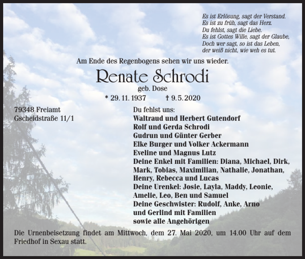<p>Es ist Erlösung, sagt der Verstand.<br />Es ist zu früh, sagt das Herz.<br />Du fehlst, sagt die Liebe.<br />Es ist Gottes Wille, sagt der Glaube,<br />Doch wer sagt, so ist das Leben,<br />der weiß nicht, wie weh es tut.</p><p>Am Ende des Regenbogens sehen wir uns wieder.</p><p>Renate Schrodi<br />geb. Dose<br />* 29. 11. 1937<br />† 9. 5. 2020</p><p>79348 Freiamt<br />Gscheidstraße 11/1</p><p>Du fehlst uns:<br />Waltraud und Herbert Gutendorf<br />Rolf und Gerda Schrodi<br />Gudrun und Günter Gerber<br />Elke Burger und Volker Ackermann<br />Eveline und Magnus Lutz<br />Deine Enkel mit Familien: Diana, Michael, Dirk,<br />Mark, Tobias, Maximilian, Nathalie, Jonathan,<br />Henry, Rebecca und Lucas<br />Deine Urenkel: Josie, Layla, Maddy, Leonie,<br />Amelie, Leo, Ben und Samuel<br />Deine Geschwister: Rudolf, Anke, Arno<br />und Gerlind mit Familien<br />sowie alle Angehörigen</p><p>Die Urnenbeisetzung findet am Mittwoch, dem 27. Mai 2020, um 14.00 Uhr auf dem<br />Friedhof in Sexau statt.</p>