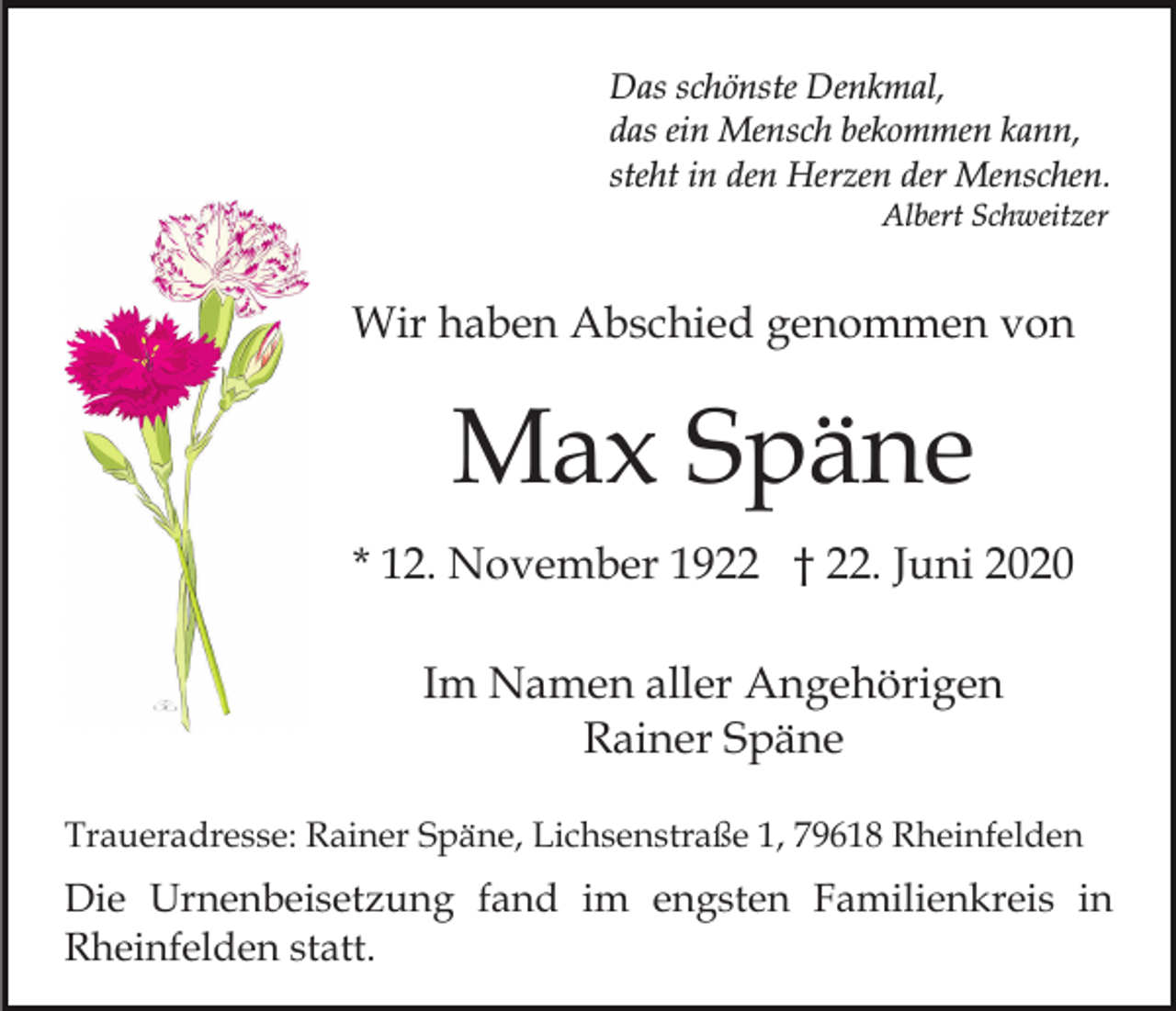 <p>Das schönste Denkmal,<br />das ein Mensch bekommen kann,<br />steht in den Herzen der Menschen.<br />Albert Schweitzer</p><p>Wir haben Abschied genommen von</p><p>Max Späne<br />* 12. November 1922 † 22. Juni 2020<br />Im Namen aller Angehörigen<br />Rainer Späne<br />Traueradresse: Rainer Späne, Lichsenstraße 1, 79618 Rheinfelden</p><p>Die Urnenbeisetzung fand im engsten Familienkreis in<br />Rheinfelden statt.</p>