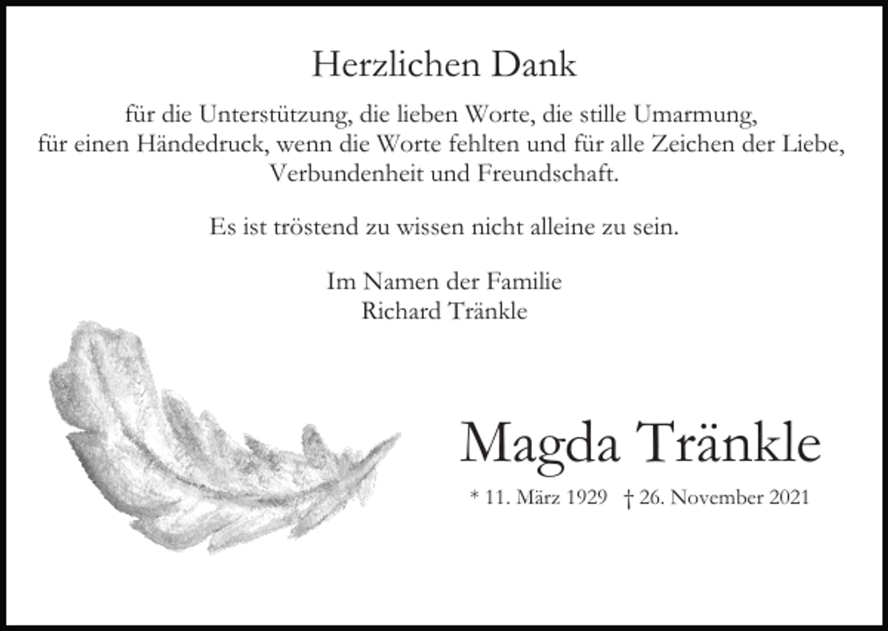 <p>Herzlichen Dank<br />für die Unterstützung, die lieben Worte, die stille Umarmung,<br />für einen Händedruck, wenn die Worte fehlten und für alle Zeichen der Liebe,<br />Verbundenheit und Freundschaft.<br />Es ist tröstend zu wissen nicht alleine zu sein.<br />Im Namen der Familie<br />Richard Tränkle</p><p>Magda Tränkle<br />* 11. März 1929 † 26. November 2021</p>