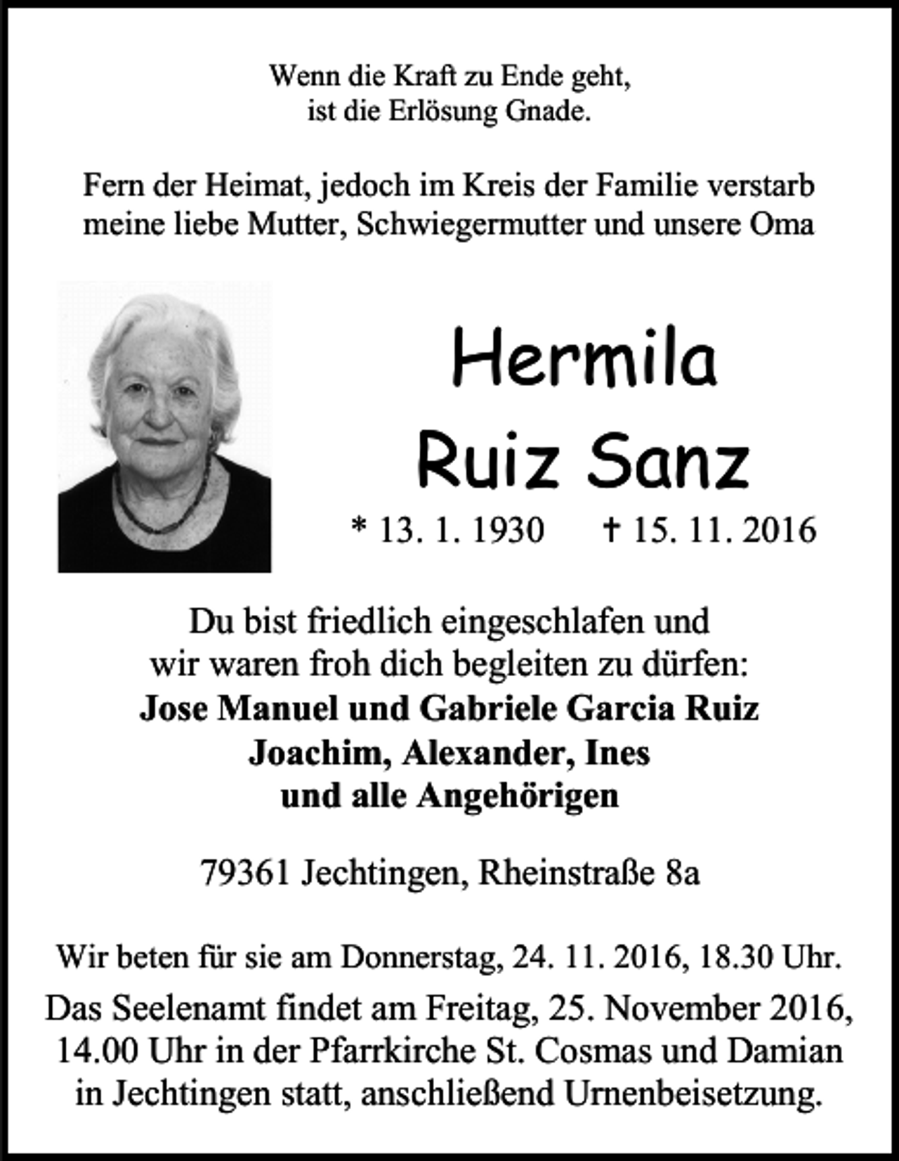 <p>Wenn die Kraft zu Ende geht,<br />ist die Erlösung Gnade.</p><p>Fern der Heimat, jedoch im Kreis der Familie verstarb<br />meine liebe Mutter, Schwiegermutter und unsere Oma</p><p>Hermila<br />Ruiz Sanz<br />* 13. 1. 1930</p><p> 15. 11. 2016</p><p>Du bist friedlich eingeschlafen und<br />wir waren froh dich begleiten zu dürfen:<br />Jose Manuel und Gabriele Garcia Ruiz<br />Joachim, Alexander, Ines<br />und alle Angehörigen<br />79361 Jechtingen, Rheinstraße 8a<br />Wir beten für sie am Donnerstag, 24. 11. 2016, 18.30 Uhr.</p><p>Das Seelenamt findet am Freitag, 25. November 2016,<br />14.00 Uhr in der Pfarrkirche St. Cosmas und Damian<br />in Jechtingen statt, anschließend Urnenbeisetzung.</p>