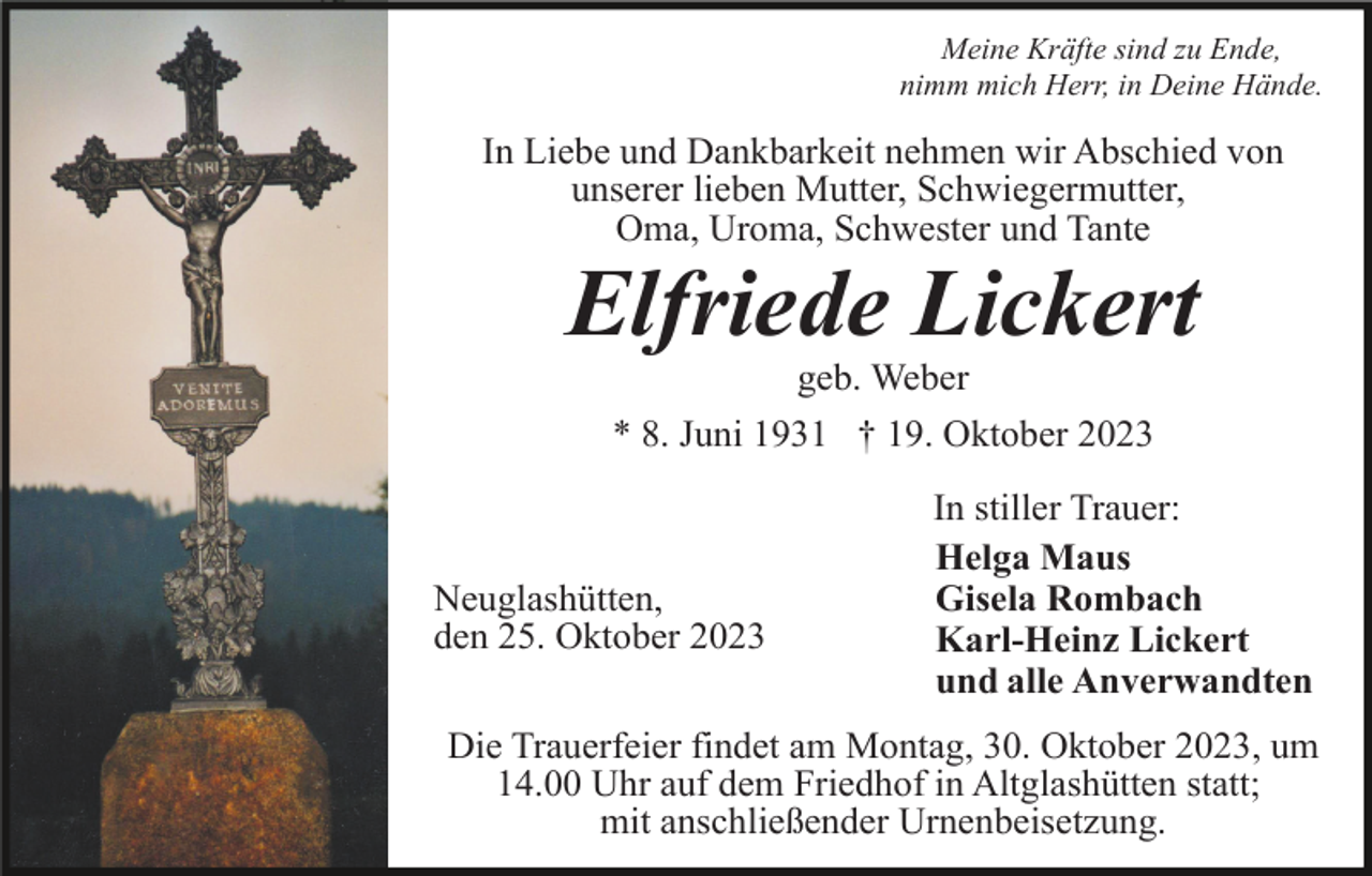 <p>Meine Kräfte sind zu Ende,<br />nimm mich Herr, in Deine Hände.</p><p>In Liebe und Dankbarkeit nehmen wir Abschied von<br />unserer lieben Mutter, Schwiegermutter,<br />Oma, Uroma, Schwester und Tante</p><p>Elfriede Lickert<br />geb. Weber<br />* 8. Juni 1931 † 19. Oktober 2023</p><p>Neuglashütten,<br />den 25. Oktober 2023</p><p>In stiller Trauer:<br />Helga Maus<br />Gisela Rombach<br />Karl-Heinz Lickert<br />und alle Anverwandten</p><p>Die Trauerfeier findet am Montag, 30. Oktober 2023, um<br />14.00 Uhr auf dem Friedhof in Altglashütten statt;<br />mit anschließender Urnenbeisetzung.</p>