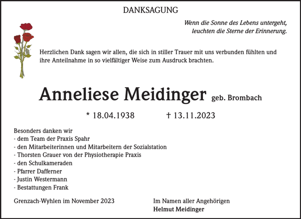 <p>DANKSAGUNG<br />Wenn die Sonne des Lebens untergeht,<br />leuchten die Sterne der Erinnerung.<br />Herzlichen Dank sagen wir allen, die sich in stiller Trauer mit uns verbunden fühlten und<br />ihre Anteilnahme in so vielfältiger Weise zum Ausdruck brachten.</p><p>Anneliese Meidinger geb. Brombach<br />* 18.04.1938</p><p>† 13.11.2023</p><p>Besonders danken wir<br />- dem Team der Praxis Spahr<br />- den Mitarbeiterinnen und Mitarbeitern der Sozialstation<br />- Thorsten Grauer von der Physiotherapie Praxis<br />- den Schulkameraden<br />- Pfarrer Dafferner<br />- Justin Westermann<br />- Bestattungen Frank<br />Grenzach-Wyhlen im November 2023</p><p>Im Namen aller Angehörigen<br />Helmut Meidinger</p>