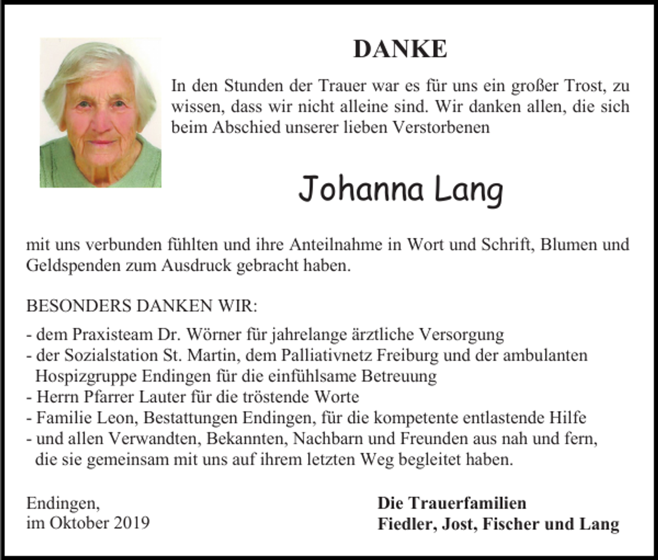 <p>DANKE<br />In den Stunden der Trauer war es für uns ein großer Trost, zu<br />wissen, dass wir nicht alleine sind. Wir danken allen, die sich<br />beim Abschied unserer lieben Verstorbenen</p><p>Johanna Lang<br />mit uns verbunden fühlten und ihre Anteilnahme in Wort und Schrift, Blumen und<br />Geldspenden zum Ausdruck gebracht haben.<br />BESONDERS DANKEN WIR:<br />- dem Praxisteam Dr. Wörner für jahrelange ärztliche Versorgung<br />- der Sozialstation St. Martin, dem Palliativnetz Freiburg und der ambulanten<br />Hospizgruppe Endingen für die einfühlsame Betreuung<br />- Herrn Pfarrer Lauter für die tröstende Worte<br />- Familie Leon, Bestattungen Endingen, für die kompetente entlastende Hilfe<br />- und allen Verwandten, Bekannten, Nachbarn und Freunden aus nah und fern,<br />die sie gemeinsam mit uns auf ihrem letzten Weg begleitet haben.<br />Endingen,<br />im Oktober 2019</p><p>Die Trauerfamilien<br />Fiedler, Jost, Fischer und Lang</p>