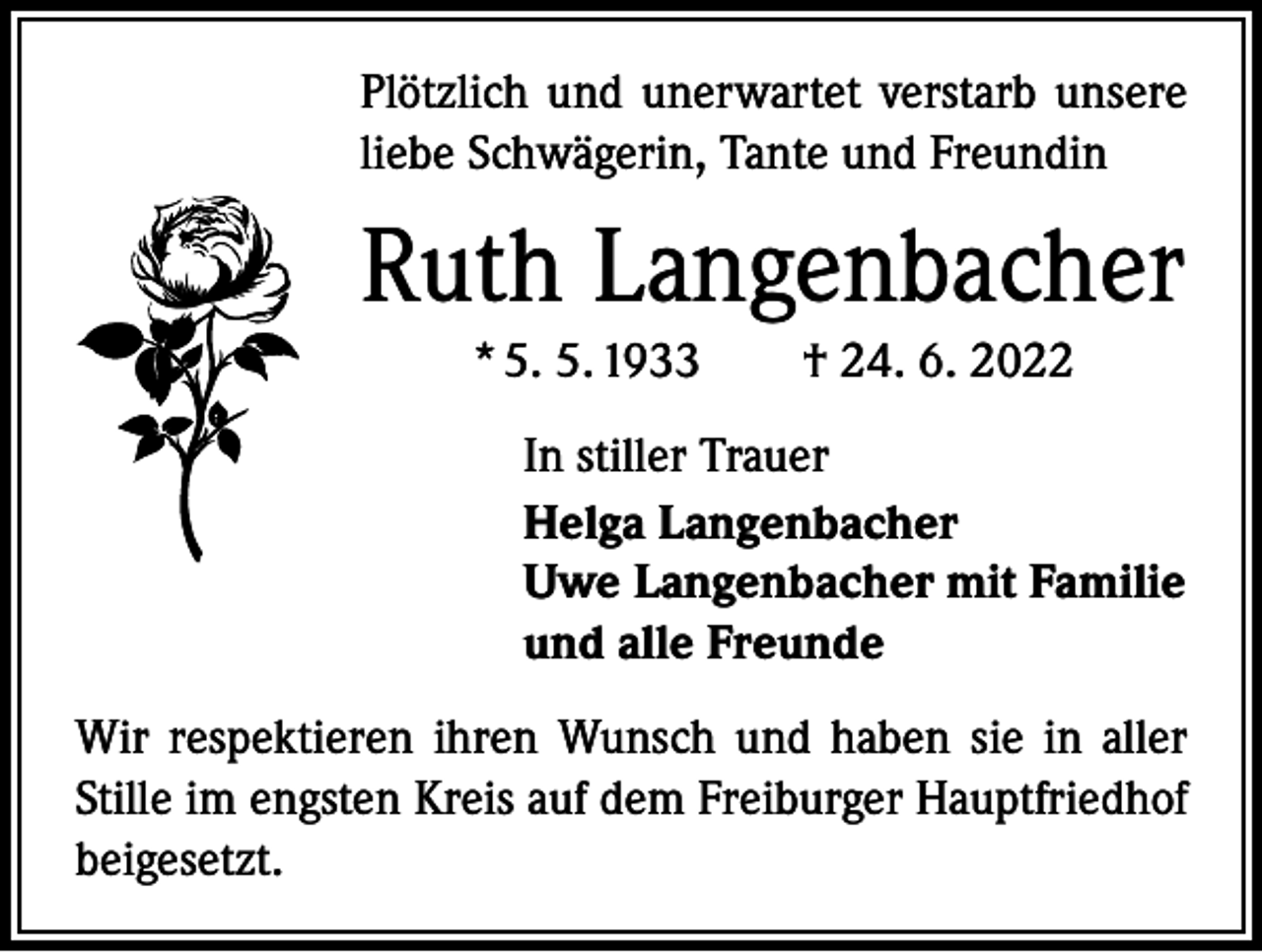 <p>Plötzlich und unerwartet verstarb unsere<br />liebe Schwägerin, Tante und Freundin</p><p>Ruth Langenbacher<br />* 5. 5. 1933 † 24. 6. 2022<br />In stiller Trauer<br />Helga Langenbacher<br />Uwe Langenbacher mit Familie<br />und alle Freunde<br />Wir respektieren ihren Wunsch und haben sie in aller<br />Stille im engsten Kreis auf dem Freiburger Hauptfriedhof<br />beigesetzt.</p>