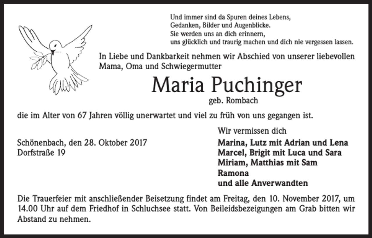 <p>Und immer sind da Spuren deines Lebens,<br />Gedanken, Bilder und Augenblicke.<br />Sie werden uns an dich erinnern,<br />uns glücklich und traurig machen und dich nie vergessen lassen.</p><p>In Liebe und Dankbarkeit nehmen wir Abschied von unserer liebevollen<br />Mama, Oma und Schwiegermutter</p><p>Maria Puchinger<br />geb. Rombach</p><p>die im Alter von 67 Jahren völlig unerwartet und viel zu früh von uns gegangen ist.</p><p>Schönenbach, den 28. Oktober 2017<br />Dorfstraße 19</p><p>Wir vermissen dich<br />Marina, Lutz mit Adrian und Lena<br />Marcel, Brigit mit Luca und Sara<br />Miriam, Matthias mit Sam<br />Ramona<br />und alle Anverwandten</p><p>Die Trauerfeier mit anschließender Beisetzung findet am Freitag, den 10. November 2017, um<br />14.00 Uhr auf dem Friedhof in Schluchsee statt. Von Beileidsbezeigungen am Grab bitten wir<br />Abstand zu nehmen.</p>