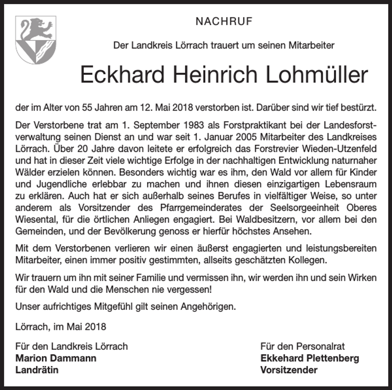 <p>NACHRUF<br />Der Landkreis Lörrach trauert um seinen Mitarbeiter</p><p>Eckhard Heinrich Lohmüller<br />der im Alter von 55 Jahren am 12. Mai 2018 verstorben ist. Darüber sind wir tief bestürzt.<br />Der Verstorbene trat am 1. September 1983 als Forstpraktikant bei der Landesforst­<br />verwaltung seinen Dienst an und war seit 1. Januar 2005 Mitarbeiter des Landkreises<br />Lörrach. Über 20 Jahre davon leitete er erfolgreich das Forstrevier Wieden-Utzenfeld<br />und hat in dieser Zeit viele wichtige Erfolge in der nachhaltigen Entwicklung naturnaher<br />Wälder erzielen können. Besonders wichtig war es ihm, den Wald vor allem für Kinder<br />und Jugendliche erlebbar zu machen und ihnen diesen einzigartigen Lebensraum<br />zu erklären. Auch hat er sich außerhalb seines Berufes in vielfältiger Weise, so unter<br />anderem als Vorsitzender des Pfarrgemeinderates der Seelsorgeeinheit Oberes<br />­Wiesental, für die örtlichen Anliegen engagiert. Bei Waldbesitzern, vor allem bei den<br />Gemeinden, und der Bevölkerung genoss er hierfür höchstes Ansehen.<br />Mit dem Verstorbenen verlieren wir einen äußerst engagierten und leistungsbereiten<br />Mitarbeiter, einen immer positiv gestimmten, allseits geschätzten Kollegen.<br />Wir trauern um ihn mit seiner Familie und vermissen ihn, wir werden ihn und sein Wirken<br />für den Wald und die Menschen nie vergessen!<br />Unser aufrichtiges Mitgefühl gilt seinen Angehörigen.<br />Lörrach, im Mai 2018<br />Für den Landkreis Lörrach<br />Für den Personalrat<br />Marion Dammann<br />Ekkehard Plettenberg<br />Landrätin Vorsitzender</p>